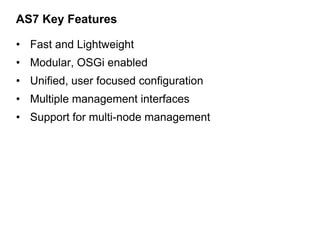 AS7 Key Features

• Fast and Lightweight
• Modular, OSGi enabled
• Unified, user focused configuration
• Multiple management interfaces
• Support for multi-node management
 