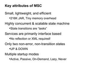Key attributes of MSC

Small, lightweight, and efficient
   •216K JAR, Tiny memory overhead
Highly concurrent & scalable state machine
   •State transitions are “tasks”
Services are primarily interface based
   •No reflection or XML required!
Only two non-error, non-transition states
   •UP & DOWN
Multiple startup modes
   •Active, Passive, On-Demand, Lazy, Never
 