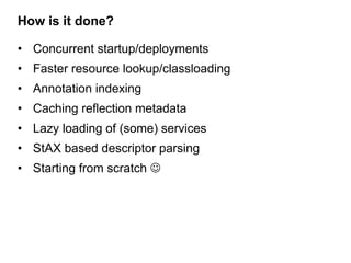 How is it done?

• Concurrent startup/deployments
• Faster resource lookup/classloading
• Annotation indexing
• Caching reflection metadata
• Lazy loading of (some) services
• StAX based descriptor parsing
• Starting from scratch 
 