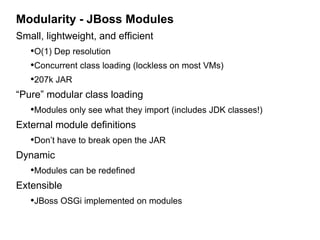 Modularity - JBoss Modules
Small, lightweight, and efficient
   •O(1) Dep resolution
   •Concurrent class loading (lockless on most VMs)
   •207k JAR
“Pure” modular class loading
   •Modules only see what they import (includes JDK classes!)
External module definitions
   •Don’t have to break open the JAR
Dynamic
   •Modules can be redefined
Extensible
   •JBoss OSGi implemented on modules
 