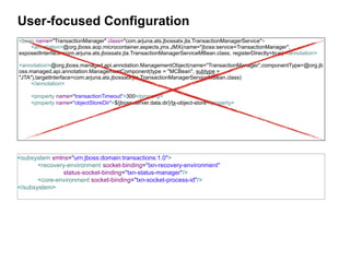 User-focused Configuration
<bean name="TransactionManager" class="com.arjuna.ats.jbossatx.jta.TransactionManagerService">
    <annotation>@org.jboss.aop.microcontainer.aspects.jmx.JMX(name="jboss:service=TransactionManager",
exposedInterface=com.arjuna.ats.jbossatx.jta.TransactionManagerServiceMBean.class, registerDirectly=true)</annotation>

<annotation>@org.jboss.managed.api.annotation.ManagementObject(name="TransactionManager",componentType=@org.jb
oss.managed.api.annotation.ManagementComponent(type = "MCBean", subtype =
"JTA"),targetInterface=com.arjuna.ats.jbossatx.jta.TransactionManagerServiceMBean.class)
     </annotation>

    <property name="transactionTimeout">300</property>
    <property name="objectStoreDir">${jboss.server.data.dir}/tx-object-store</property>




<subsystem xmlns="urn:jboss:domain:transactions:1.0">
       <recovery-environment socket-binding="txn-recovery-environment"
                status-socket-binding="txn-status-manager"/>
       <core-environment socket-binding="txn-socket-process-id"/>
</subsystem>
 