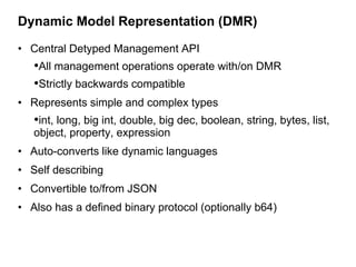Dynamic Model Representation (DMR)

• Central Detyped Management API
   •All management operations operate with/on DMR
   •Strictly backwards compatible
• Represents simple and complex types
   •int, long, big int, double, big dec, boolean, string, bytes, list,
   object, property, expression
• Auto-converts like dynamic languages
• Self describing
• Convertible to/from JSON
• Also has a defined binary protocol (optionally b64)
 