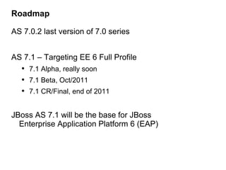 Roadmap

AS 7.0.2 last version of 7.0 series


AS 7.1 – Targeting EE 6 Full Profile
   • 7.1 Alpha, really soon
   • 7.1 Beta, Oct/2011
   • 7.1 CR/Final, end of 2011

JBoss AS 7.1 will be the base for JBoss
  Enterprise Application Platform 6 (EAP)
 
