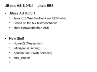 JBoss AS 6.0/6.1 – Java EE6

• JBoss AS 6.0/6.1
  • Java EE6 Web Profile++ (or EE6 Full--)
  • Based on the 5.x Microcontainer
  • More lightweight than AS5

• New Stuff
  •   HornetQ (Messaging)
  •   Infinispan (Caching)
  •   Apache CXF (Web Services)
  •   mod_cluster
  •   …
 