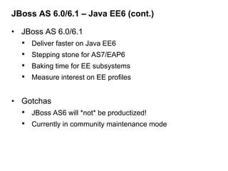 JBoss AS 6.0/6.1 – Java EE6 (cont.)

• JBoss AS 6.0/6.1
  •   Deliver faster on Java EE6
  •   Stepping stone for AS7/EAP6
  •   Baking time for EE subsystems
  •   Measure interest on EE profiles


• Gotchas
  • JBoss AS6 will *not* be productized!
  • Currently in community maintenance mode
 