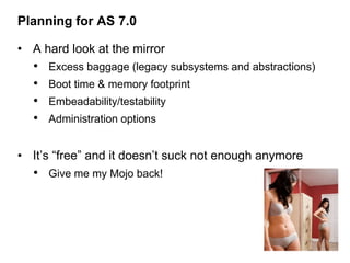 Planning for AS 7.0

• A hard look at the mirror
  •   Excess baggage (legacy subsystems and abstractions)
  •   Boot time & memory footprint
  •   Embeadability/testability
  •   Administration options


• It’s “free” and it doesn’t suck not enough anymore
  • Give me my Mojo back!
 