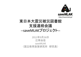 http://savemlak.jp/

東日本大震災被災図書館
     支援連絡会議
‐‐saveMLAKプロジェクト‐‐
     2011年9月26日
        江草由佳
       saveMLAK
 （国立教育政策研究所 研究員）
 