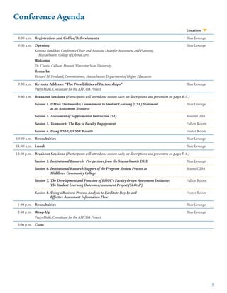 3
Conference Agenda
Location
8:30 a.m. Registration and Coffee/Refreshments Blue Lounge
9:00 a.m. Opening
Kristina Bendikas, Conference Chair and Associate Dean for Assessment and Planning,
Massachusetts College of Liberal Arts
Welcome
Dr. Charles Cullum, Provost, Worcester State University
Remarks
Richard M. Freeland, Commissioner, Massachusetts Department of Higher Education
Blue Lounge
9:30 a.m. Keynote Address: “The Possibilities of Partnerships”
Peggy Maki, Consultant for the AMCOA Project
Blue Lounge
9:40 a.m. Breakout Sessions (Participants will attend one session each; see descriptions and presenters on pages 4–5.)
	Session 1.	UMass Dartmouth’s Commitment to Student Learning (CSL) Statement
		as an Assessment Resource
Blue Lounge
	Session 2.	Assessment of Supplemental Instruction (SI) Room C204
	Session 3.	Teamwork: The Key to Faculty Engagement Fallon Room
	Session 4.	Using NSSE/CCSSE Results Foster Room
10:40 a.m. Roundtables Blue Lounge
11:40 a.m. Lunch Blue Lounge
12:40 p.m. Breakout Sessions (Participants will attend one session each; see descriptions and presenters on pages 5–6.)
	Session 5.	Institutional Research: Perspectives from the Massachusetts DHE Blue Lounge
	Session 6.	Institutional Research Support of the Program Review Process at
		Middlesex Community College
Room C204
	Session 7.	The Development and Function of BHCC’s Faculty-driven Assessment Initiative:
		The Student Learning Outcomes Assessment Project (SLOAP)
Fallon Room
	Session 8.	Using a Business Process Analysis to Facilitate Buy-In and
		Effective Assessment Information Flow
Foster Room
1:40 p.m. Roundtables Blue Lounge
2:40 p.m. Wrap-Up
Peggy Maki, Consultant for the AMCOA Project
Blue Lounge
3:00 p.m. Close
 
