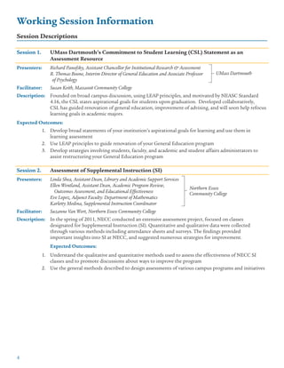 4
Working Session Information
Session Descriptions
Session 1.	 UMass Dartmouth’s Commitment to Student Learning (CSL) Statement as an
	 Assessment Resource
Presenters:	 Richard Panofsky, Assistant Chancellor for Institutional Research & Assessment
		 R. Thomas Boone, Interim Director of General Education and Associate Professor
		 of Psychology
Facilitator:	 Susan Keith, Massasoit Community College
Description:	 Founded on broad campus discussion, using LEAP principles, and motivated by NEASC Standard
		 4.16, the CSL states aspirational goals for students upon graduation. Developed collaboratively,
		 CSL has guided renovation of general education, improvement of advising, and will soon help refocus
		 learning goals in academic majors.
Expected Outcomes:
Develop broad statements of your institution’s aspirational goals for learning and use them in1.	
learning assessment
Use LEAP principles to guide renovation of your General Education program2.	
Develop strategies involving students, faculty, and academic and student affairs administrators to3.	
assist restructuring your General Education program
Session 2.	 Assessment of Supplemental Instruction (SI)
Presenters:	 Linda Shea, Assistant Dean, Library and Academic Support Services
		 Ellen Wentland, Assistant Dean, Academic Program Review,
		 Outcomes Assessment, and Educational Effectiveness
		 Eve Lopez, Adjunct Faculty: Department of Mathematics
		 Karletty Medina, Supplemental Instruction Coordinator
Facilitator:	 Suzanne Van Wert, Northern Essex Community College
Description:	 In the spring of 2011, NECC conducted an extensive assessment project, focused on classes
		 designated for Supplemental Instruction (SI). Quantitative and qualitative data were collected
		 through various methods including attendance sheets and surveys. The findings provided
		 important insights into SI at NECC, and suggested numerous strategies for improvement.
		 Expected Outcomes:
Understand the qualitative and quantitative methods used to assess the effectiveness of NECC SI1.	
classes and to promote discussions about ways to improve the program
Use the general methods described to design assessments of various campus programs and initiatives2.	
Northern Essex
Community College
UMass Dartmouth
 