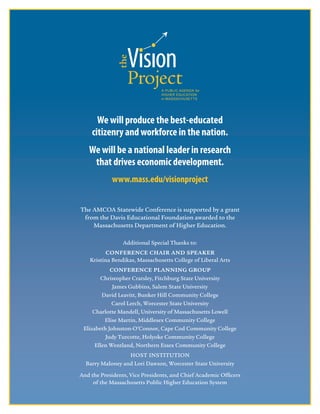 8
We will produce the best-educated 
citizenry and workforce in the nation.
We will be a national leader in research
that drives economic development.
www.mass.edu/visionproject
The AMCOA Statewide Conference is supported by a grant
from the Davis Educational Foundation awarded to the
Massachusetts Department of Higher Education.
Additional Special Thanks to:
CONFERENCE CHAIR AND SPEAKER
Kristina Bendikas, Massachusetts College of Liberal Arts
CONFERENCE PLANNING GROUP
Christopher Cratsley, Fitchburg State University
James Gubbins, Salem State University
David Leavitt, Bunker Hill Community College
Carol Lerch, Worcester State University
Charlotte Mandell, University of Massachusetts Lowell
Elise Martin, Middlesex Community College
Elizabeth Johnston-O’Connor, Cape Cod Community College
Judy Turcotte, Holyoke Community College
Ellen Wentland, Northern Essex Community College
HOST INSTITUTION
Barry Maloney and Lori Dawson, Worcester State University
And the Presidents, Vice Presidents, and Chief Academic Officers
of the Massachusetts Public Higher Education System
 
