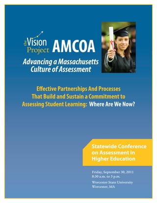 i
Friday, September 30, 2011
8:30 a.m. to 3 p.m.
Worcester State University
Worcester, MA
Statewide Conference
on Assessment in
Higher Education
AMCOA AM
AMCOA AMAdvancingaMassachusetts
CultureofAssessment
Effective Partnerships And Processes
That Build and Sustain a Commitment to
Assessing Student Learning: Where AreWe Now?
 