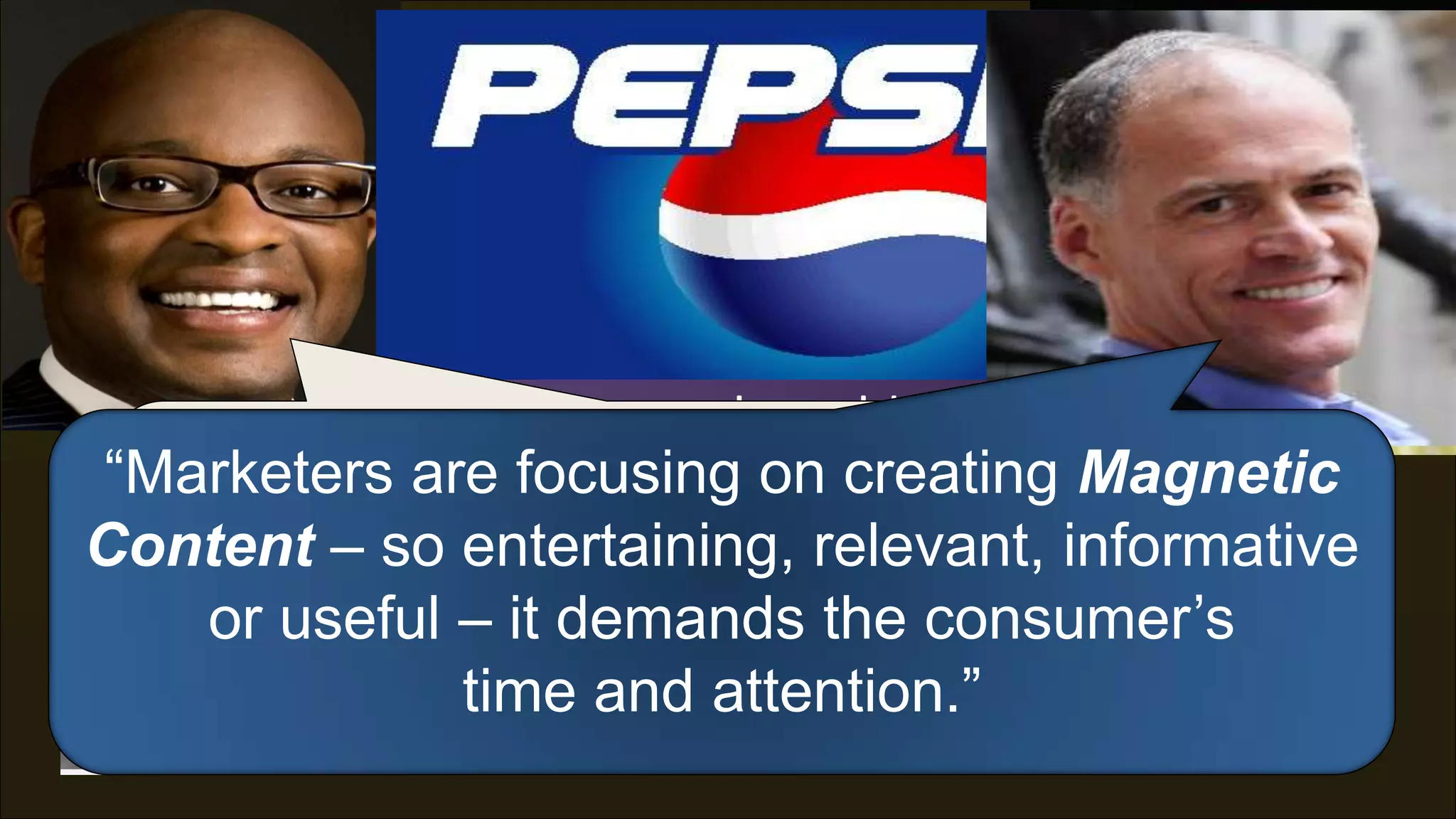 The classic interruption/disruption
  model of advertising is waning…



 “Advertising is no longer about blasting the most
  “We need most people. creating Magnetic
“Marketers areto create experiences,
 messages to the focusing on Instead, it’s about
Content –this: entertaining, relevant, informative
            so Ideas that spread, win.”
       not just sponsor content.”
    or useful – it demands the consumer‟s
            --Frank --Seth Godin Pepsi
                 timeCooper, CMO,
                      and attention.”
 