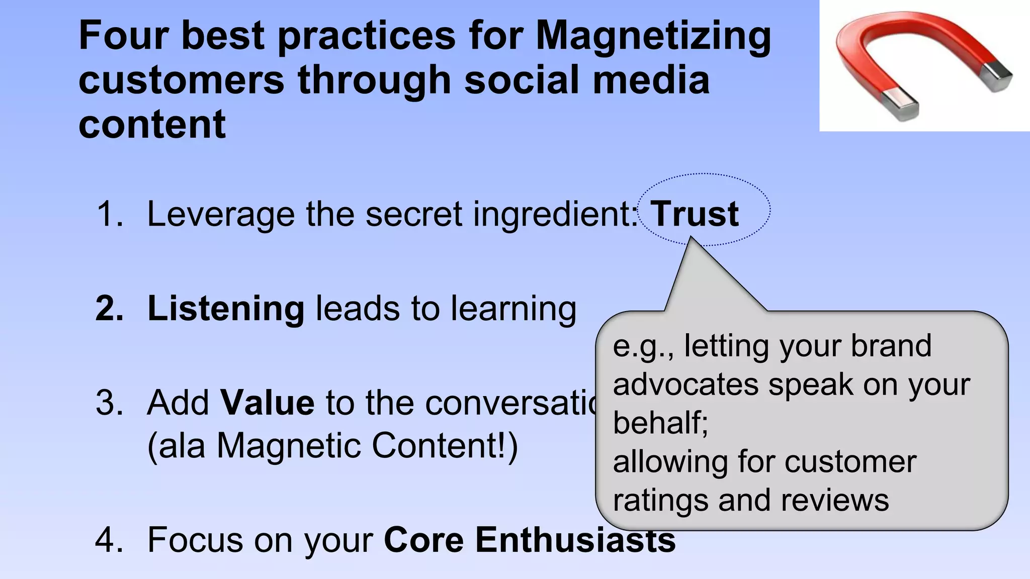 Four best practices for Magnetizing
customers through social media
content

1. Leverage the secret ingredient: Trust

2. Listening leads to learning
                               e.g., letting your brand
                               advocates speak on your
3. Add Value to the conversation
                               behalf;
   (ala Magnetic Content!)     allowing for customer
                               ratings and reviews
4. Focus on your Core Enthusiasts
 