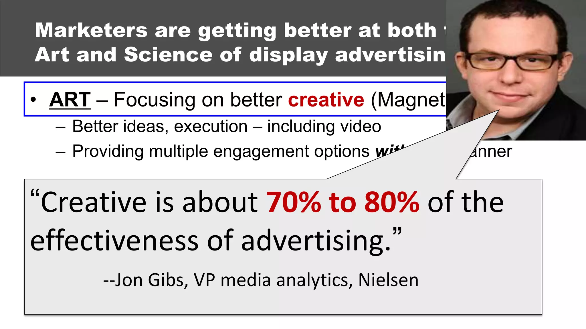 Marketers are getting better at both the
Art and Science of display advertising:

• ART – Focusing on better creative (Magnetic Content)
  – Better ideas, execution – including video
  – Providing multiple engagement options within the banner


“Creative Using data 70% to to better target,
• SCIENCE –is about & analytics 80% of the
  deploy and measure ads (Performance Measurement)
effectiveness of advertising.”
  – Real-time bidding
  – Audience Gibs, VP media analytics, Nielsen
        --Jon targeting
  – Integration with other media
 