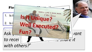 Five Criteria for Magnetic Content

1. Is the content Unique?

2. Is it Useful?

3. Is it Well Executed?
Ask yourself, “Would I personally want
to receive this content, and share it
4. Is it Fun?

with others?” use of the channel in which it appears?
5. Does it make good
 