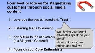 Four best practices for Magnetizing
customers through social media
content

1. Leverage the secret ingredient: Trust

2. Listening leads to learning
                               e.g., letting your brand
                               advocates speak on your
3. Add Value to the conversation
                               behalf;
   (ala Magnetic Content!)     allowing for customer
                               ratings and reviews
4. Focus on your Core Enthusiasts
 