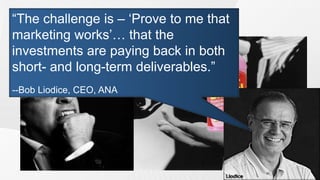 Marketers view of performance
“The challenge is – „Prove to me that
 measurement
marketing works‟… that the
investments are paying back in both
short- and long-term deliverables.”
--Bob Liodice, CEO, ANA
 