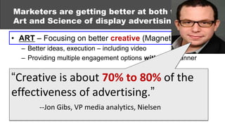 Marketers are getting better at both the
Art and Science of display advertising:

• ART – Focusing on better creative (Magnetic Content)
  – Better ideas, execution – including video
  – Providing multiple engagement options within the banner


“Creative Using data 70% to to better target,
• SCIENCE –is about & analytics 80% of the
  deploy and measure ads (Performance Measurement)
effectiveness of advertising.”
  – Real-time bidding
  – Audience Gibs, VP media analytics, Nielsen
        --Jon targeting
  – Integration with other media
 