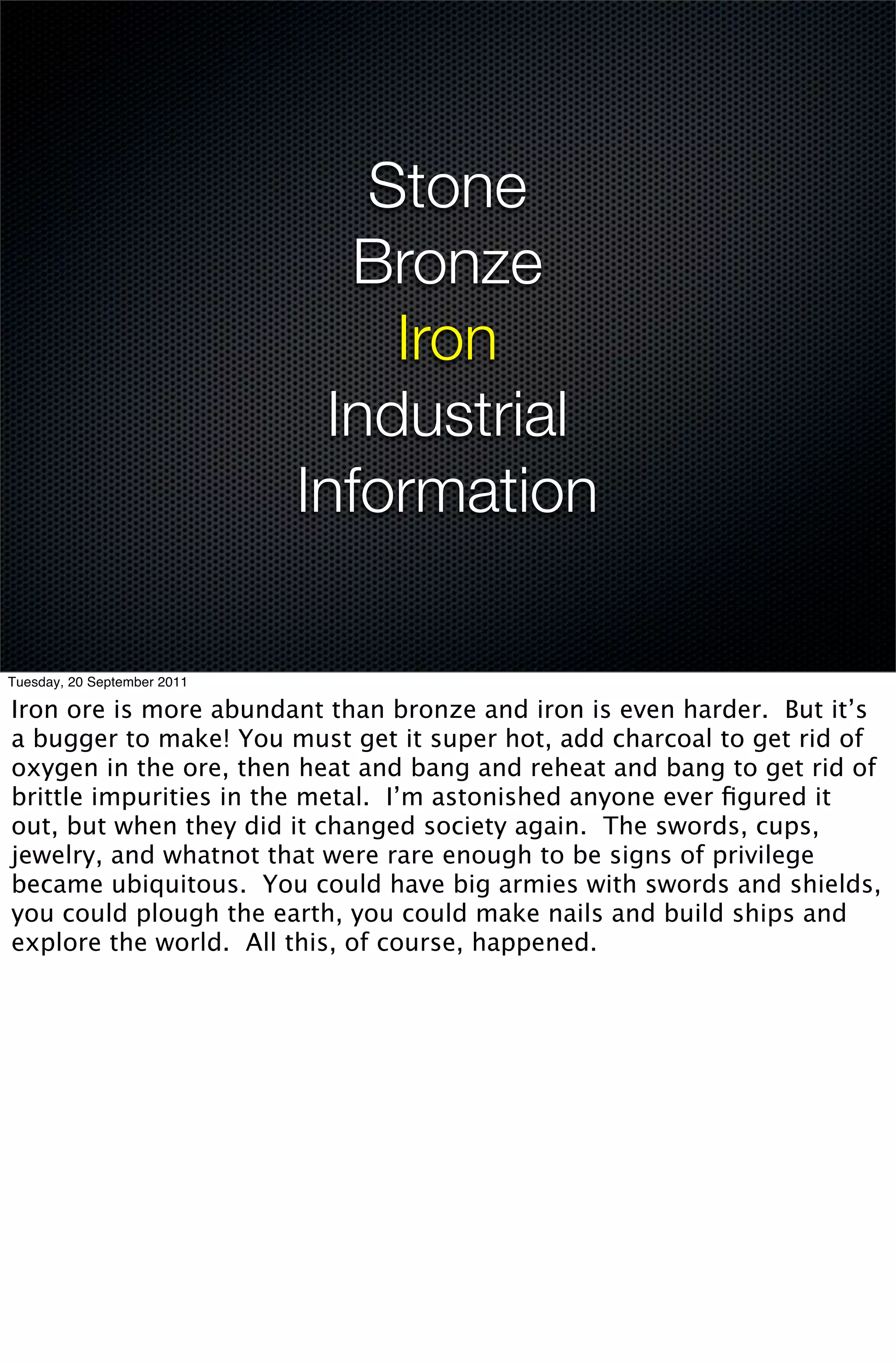 Stone
                               Bronze
                                 Iron
                              Industrial
                             Information

Tuesday, 20 September 2011

Iron ore is more abundant than bronze and iron is even harder. But it’s
a bugger to make! You must get it super hot, add charcoal to get rid of
oxygen in the ore, then heat and bang and reheat and bang to get rid of
brittle impurities in the metal. I’m astonished anyone ever ﬁgured it
out, but when they did it changed society again. The swords, cups,
jewelry, and whatnot that were rare enough to be signs of privilege
became ubiquitous. You could have big armies with swords and shields,
you could plough the earth, you could make nails and build ships and
explore the world. All this, of course, happened.
 