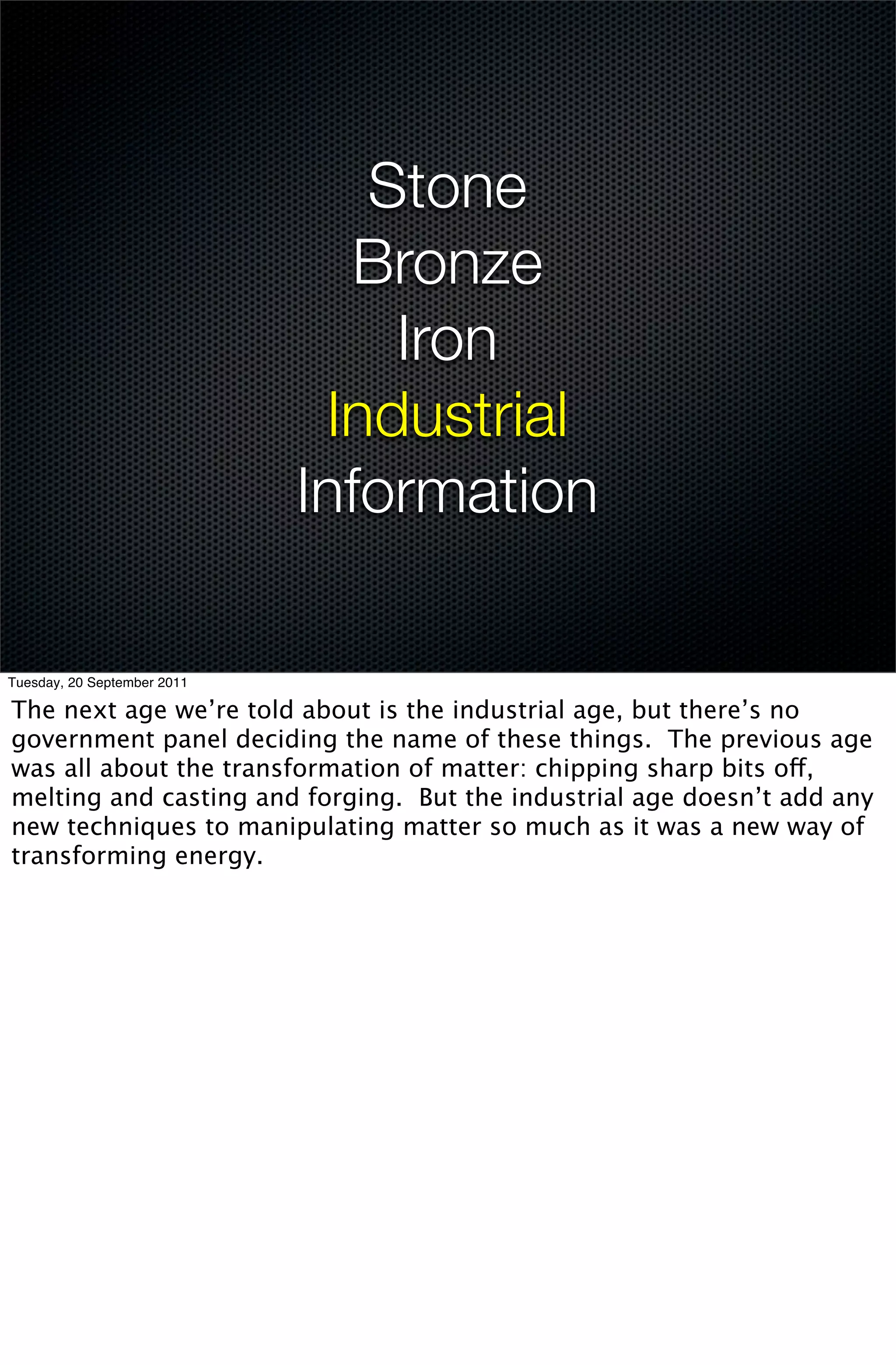 Stone
                               Bronze
                                 Iron
                              Industrial
                             Information

Tuesday, 20 September 2011

The next age we’re told about is the industrial age, but there’s no
government panel deciding the name of these things. The previous age
was all about the transformation of matter: chipping sharp bits off,
melting and casting and forging. But the industrial age doesn’t add any
new techniques to manipulating matter so much as it was a new way of
transforming energy.
 