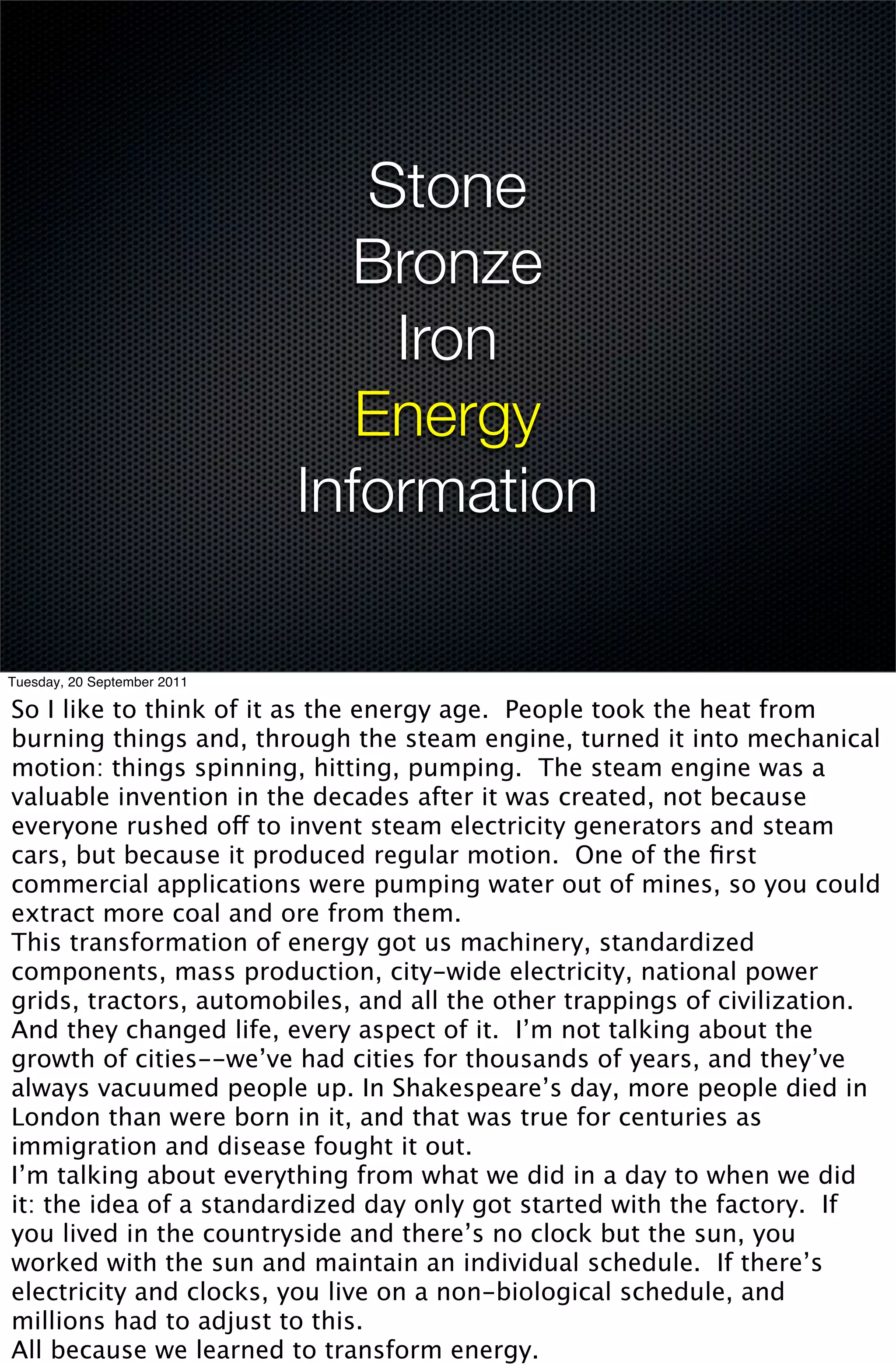 Stone
                               Bronze
                                 Iron
                                Energy
                             Information

Tuesday, 20 September 2011

So I like to think of it as the energy age. People took the heat from
burning things and, through the steam engine, turned it into mechanical
motion: things spinning, hitting, pumping. The steam engine was a
valuable invention in the decades after it was created, not because
everyone rushed off to invent steam electricity generators and steam
cars, but because it produced regular motion. One of the ﬁrst
commercial applications were pumping water out of mines, so you could
extract more coal and ore from them.
This transformation of energy got us machinery, standardized
components, mass production, city-wide electricity, national power
grids, tractors, automobiles, and all the other trappings of civilization.
And they changed life, every aspect of it. I’m not talking about the
growth of cities--we’ve had cities for thousands of years, and they’ve
always vacuumed people up. In Shakespeare’s day, more people died in
London than were born in it, and that was true for centuries as
immigration and disease fought it out.
I’m talking about everything from what we did in a day to when we did
it: the idea of a standardized day only got started with the factory. If
you lived in the countryside and there’s no clock but the sun, you
worked with the sun and maintain an individual schedule. If there’s
electricity and clocks, you live on a non-biological schedule, and
millions had to adjust to this.
All because we learned to transform energy.
 
