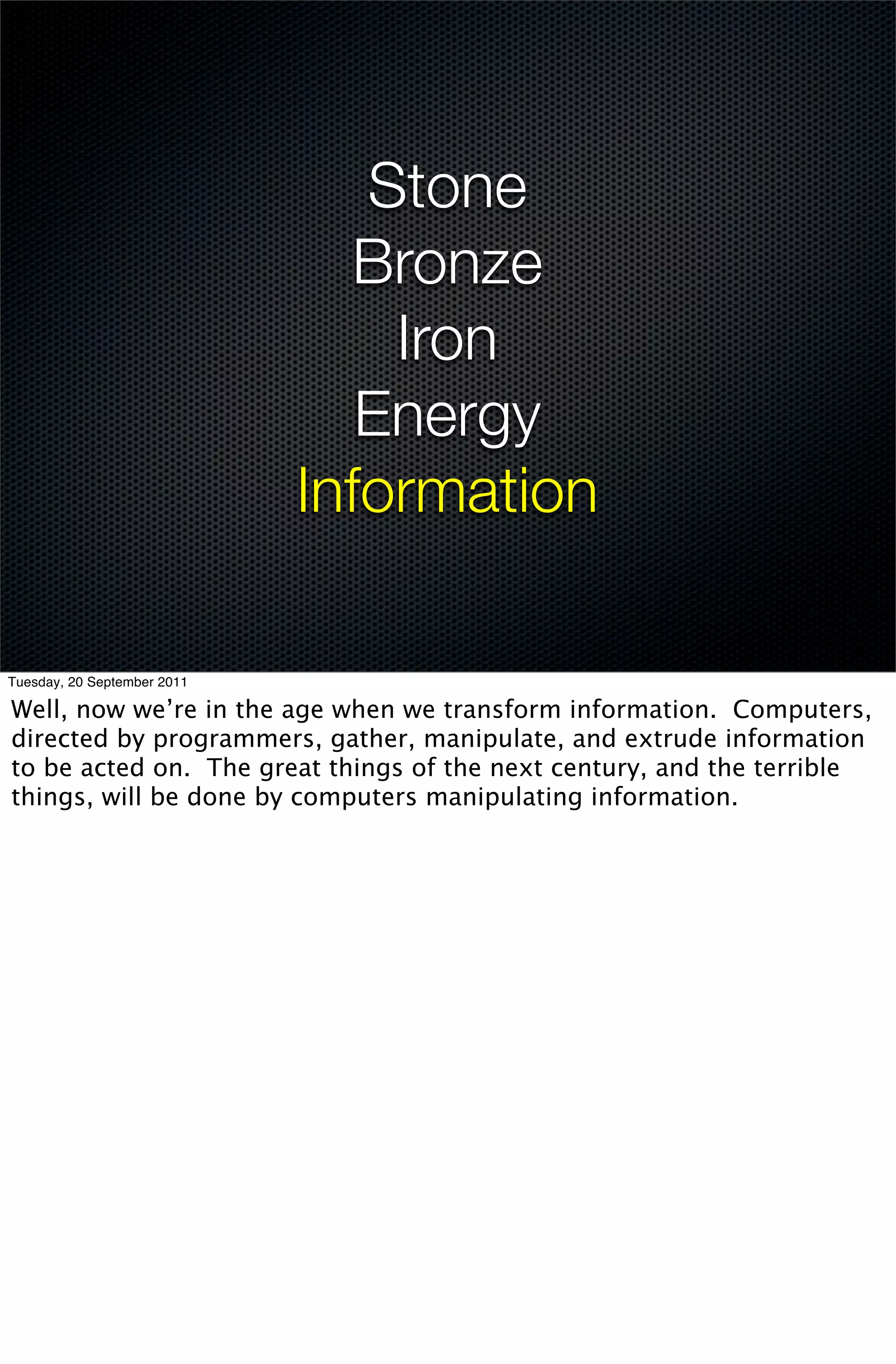 Stone
                               Bronze
                                 Iron
                                Energy
                             Information

Tuesday, 20 September 2011

Well, now we’re in the age when we transform information. Computers,
directed by programmers, gather, manipulate, and extrude information
to be acted on. The great things of the next century, and the terrible
things, will be done by computers manipulating information.
 