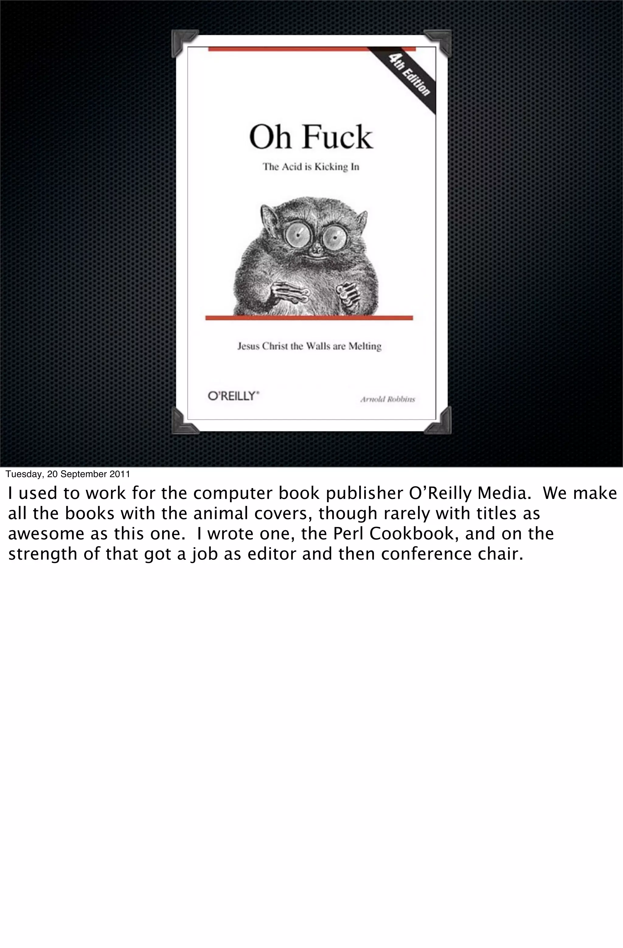 Tuesday, 20 September 2011

I used to work for the computer book publisher O’Reilly Media. We make
all the books with the animal covers, though rarely with titles as
awesome as this one. I wrote one, the Perl Cookbook, and on the
strength of that got a job as editor and then conference chair.
 