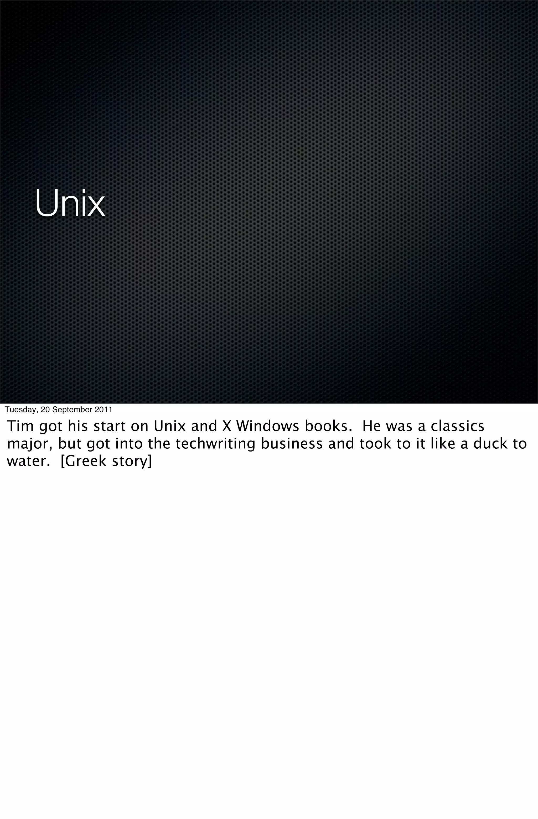 Unix




Tuesday, 20 September 2011

Tim got his start on Unix and X Windows books. He was a classics
major, but got into the techwriting business and took to it like a duck to
water. [Greek story]
 
