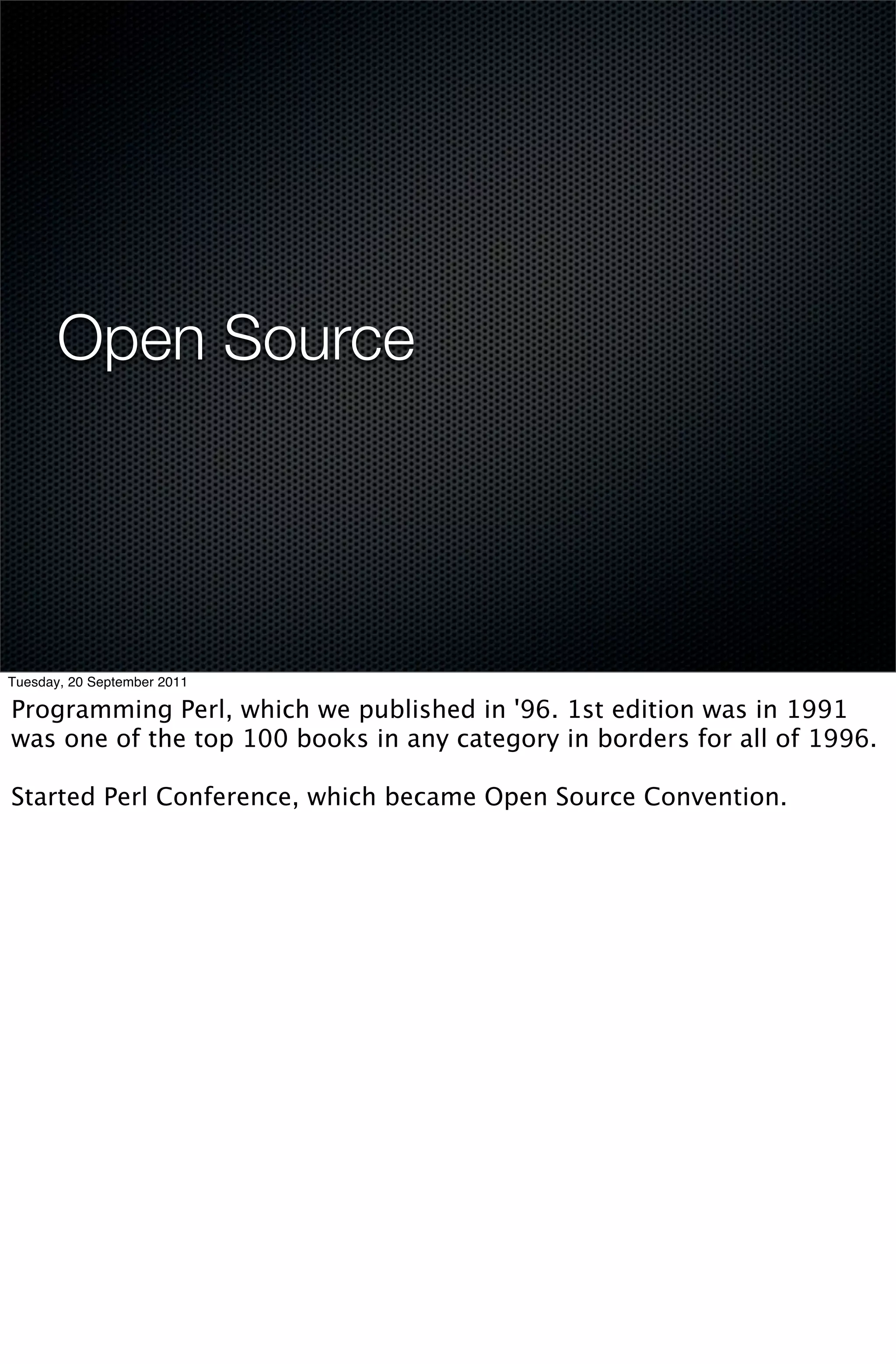 Open Source




Tuesday, 20 September 2011

Programming Perl, which we published in '96. 1st edition was in 1991
was one of the top 100 books in any category in borders for all of 1996.

Started Perl Conference, which became Open Source Convention.
 
