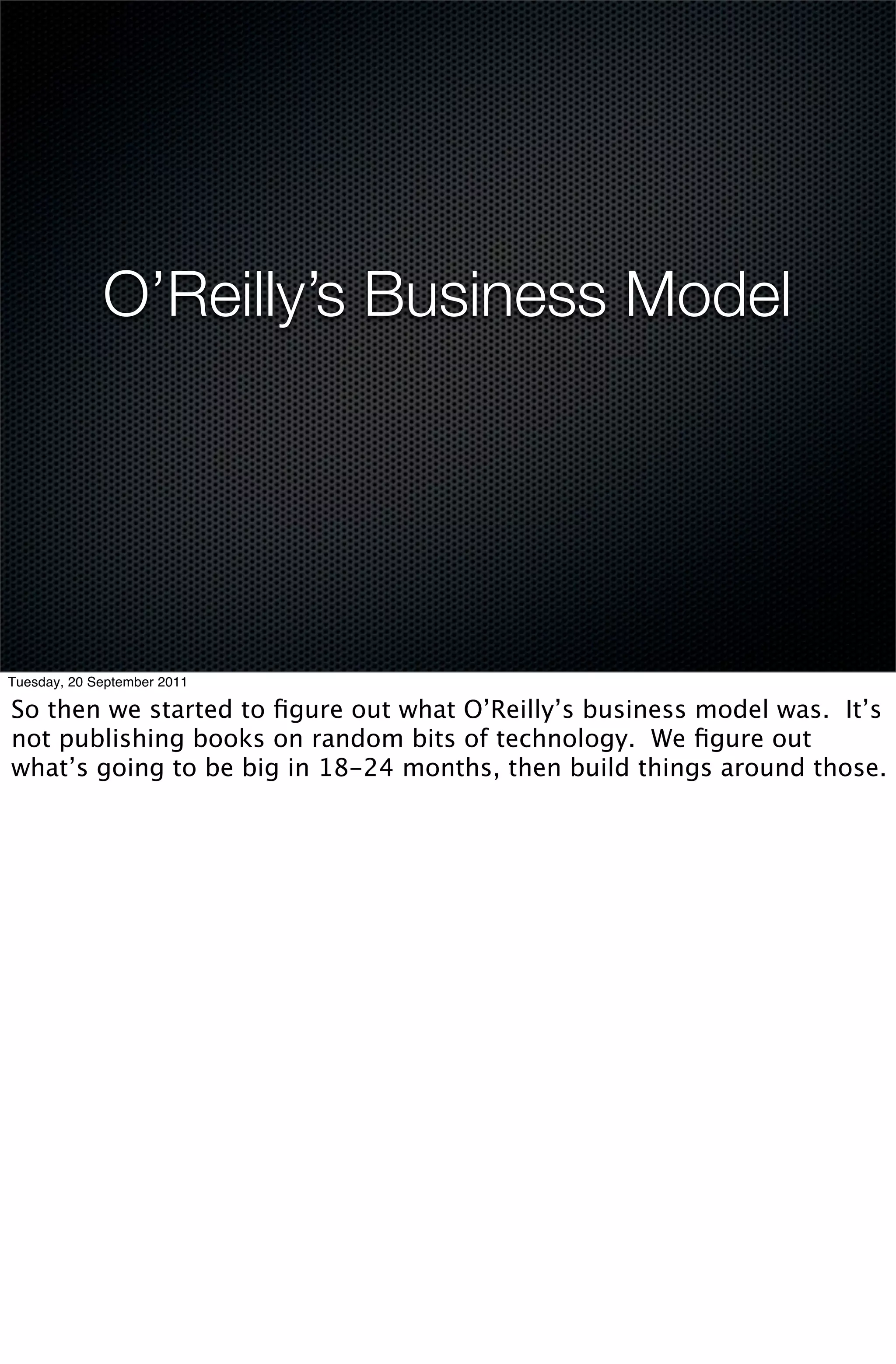 O’Reilly’s Business Model




Tuesday, 20 September 2011

So then we started to ﬁgure out what O’Reilly’s business model was. It’s
not publishing books on random bits of technology. We ﬁgure out
what’s going to be big in 18-24 months, then build things around those.
 