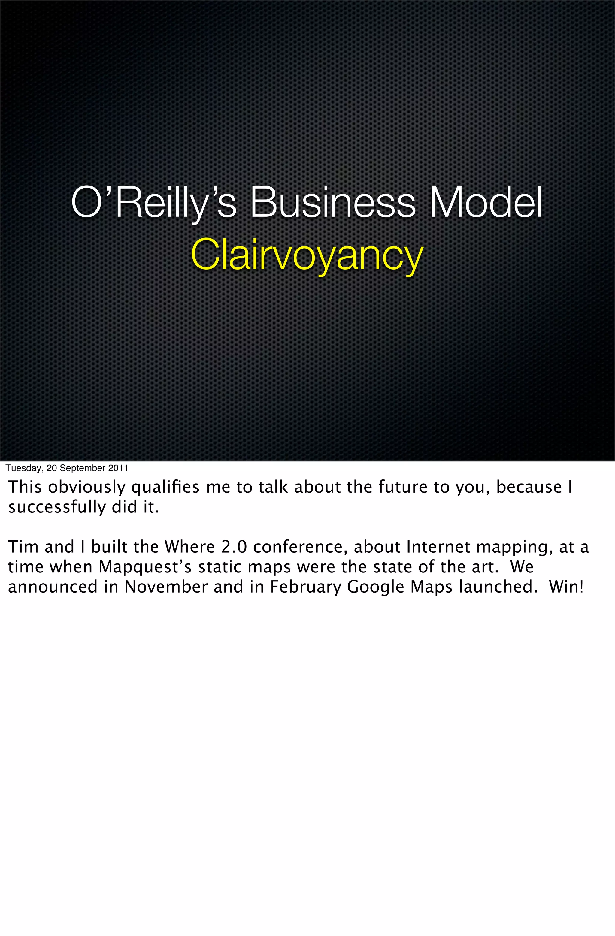 O’Reilly’s Business Model
                    Clairvoyancy



Tuesday, 20 September 2011

This obviously qualiﬁes me to talk about the future to you, because I
successfully did it.

Tim and I built the Where 2.0 conference, about Internet mapping, at a
time when Mapquest’s static maps were the state of the art. We
announced in November and in February Google Maps launched. Win!
 