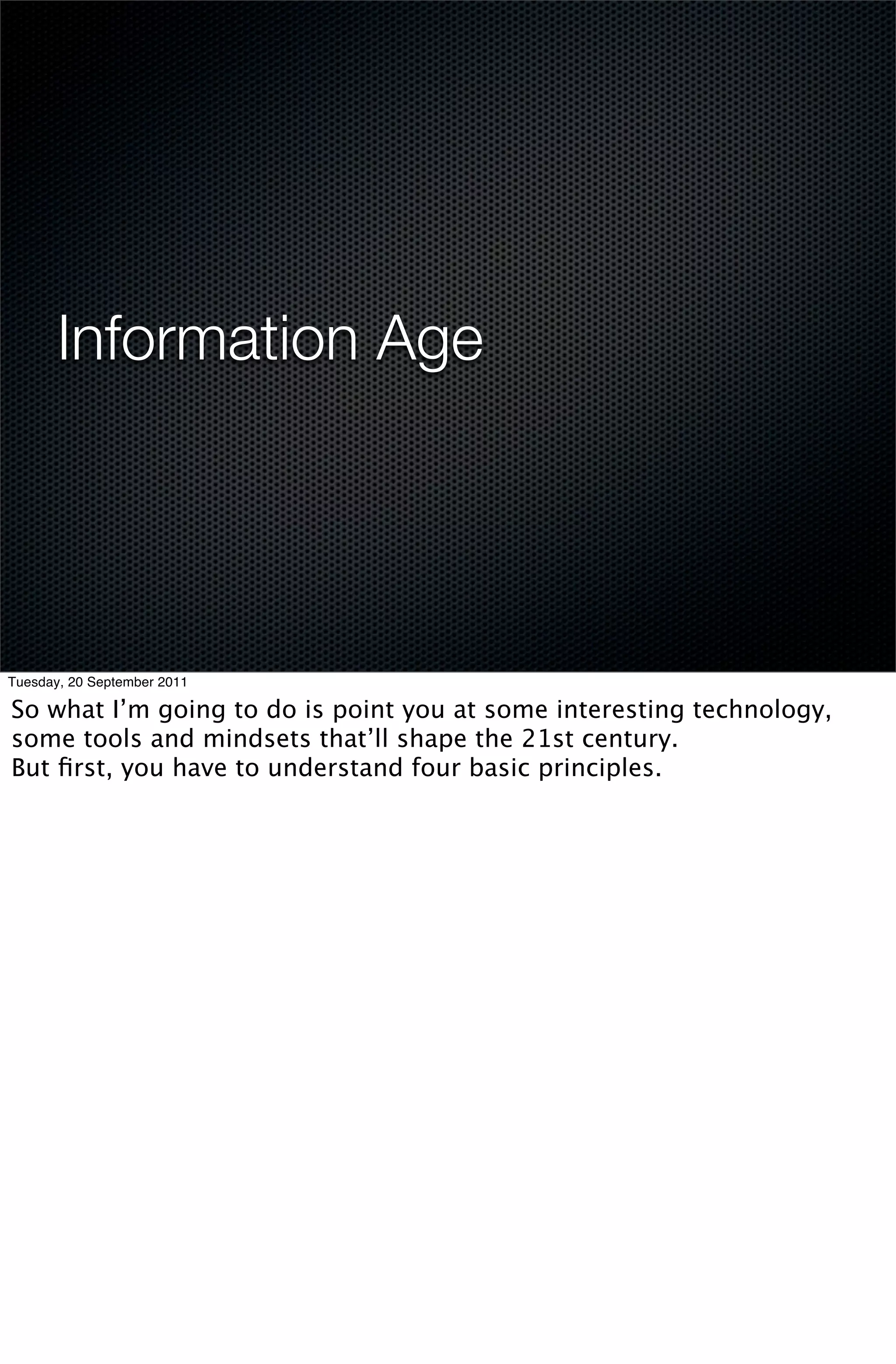 Information Age




Tuesday, 20 September 2011

So what I’m going to do is point you at some interesting technology,
some tools and mindsets that’ll shape the 21st century.
But ﬁrst, you have to understand four basic principles.
 