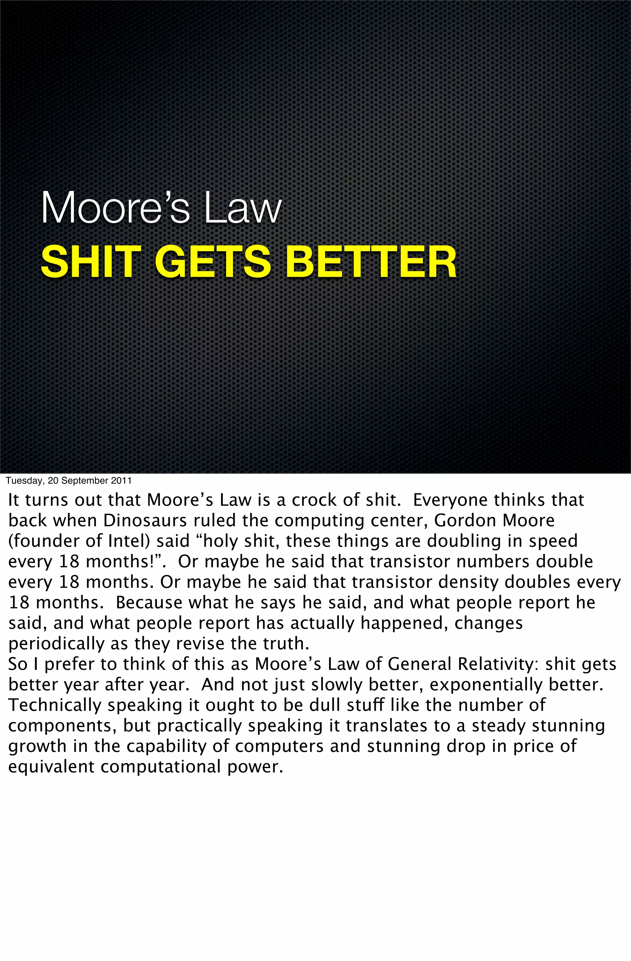 Moore’s Law
       SHIT GETS BETTER



Tuesday, 20 September 2011

It turns out that Moore’s Law is a crock of shit. Everyone thinks that
back when Dinosaurs ruled the computing center, Gordon Moore
(founder of Intel) said “holy shit, these things are doubling in speed
every 18 months!”. Or maybe he said that transistor numbers double
every 18 months. Or maybe he said that transistor density doubles every
18 months. Because what he says he said, and what people report he
said, and what people report has actually happened, changes
periodically as they revise the truth.
So I prefer to think of this as Moore’s Law of General Relativity: shit gets
better year after year. And not just slowly better, exponentially better.
Technically speaking it ought to be dull stuff like the number of
components, but practically speaking it translates to a steady stunning
growth in the capability of computers and stunning drop in price of
equivalent computational power.
 