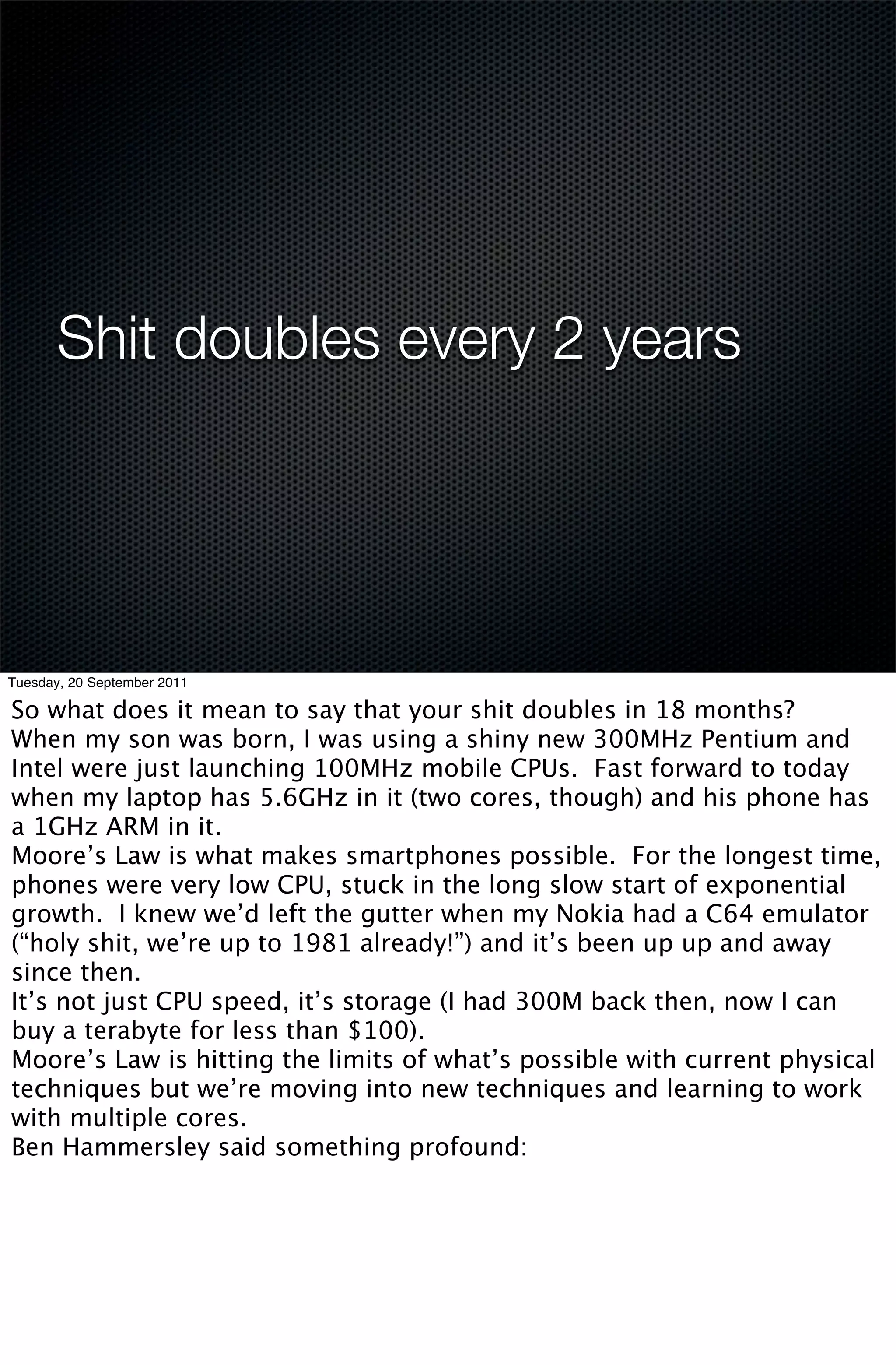 Shit doubles every 2 years




Tuesday, 20 September 2011

So what does it mean to say that your shit doubles in 18 months?
When my son was born, I was using a shiny new 300MHz Pentium and
Intel were just launching 100MHz mobile CPUs. Fast forward to today
when my laptop has 5.6GHz in it (two cores, though) and his phone has
a 1GHz ARM in it.
Moore’s Law is what makes smartphones possible. For the longest time,
phones were very low CPU, stuck in the long slow start of exponential
growth. I knew we’d left the gutter when my Nokia had a C64 emulator
(“holy shit, we’re up to 1981 already!”) and it’s been up up and away
since then.
It’s not just CPU speed, it’s storage (I had 300M back then, now I can
buy a terabyte for less than $100).
Moore’s Law is hitting the limits of what’s possible with current physical
techniques but we’re moving into new techniques and learning to work
with multiple cores.
Ben Hammersley said something profound:
 