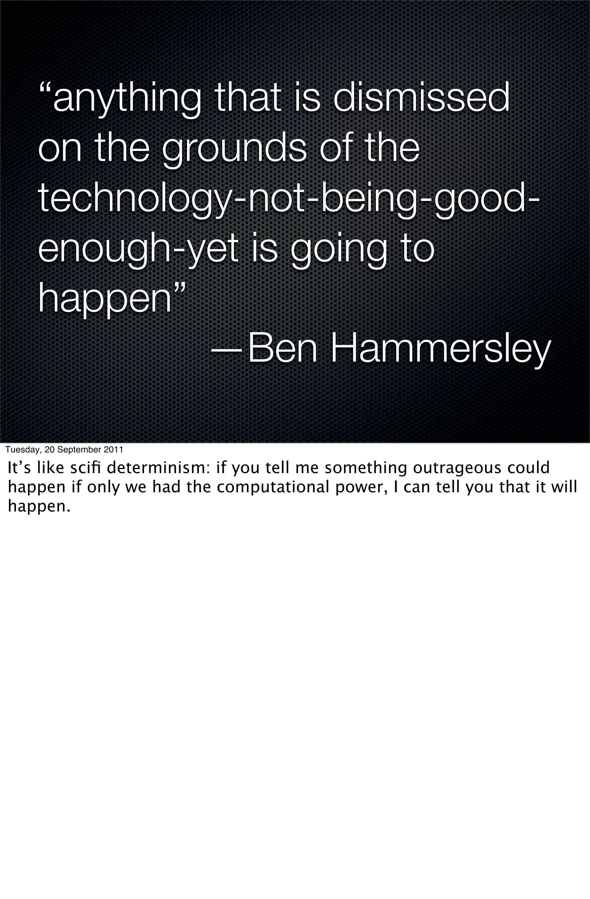 “anything that is dismissed
       on the grounds of the
       technology-not-being-good-
       enough-yet is going to
       happen”
                —Ben Hammersley

Tuesday, 20 September 2011

It’s like sciﬁ determinism: if you tell me something outrageous could
happen if only we had the computational power, I can tell you that it will
happen.
 