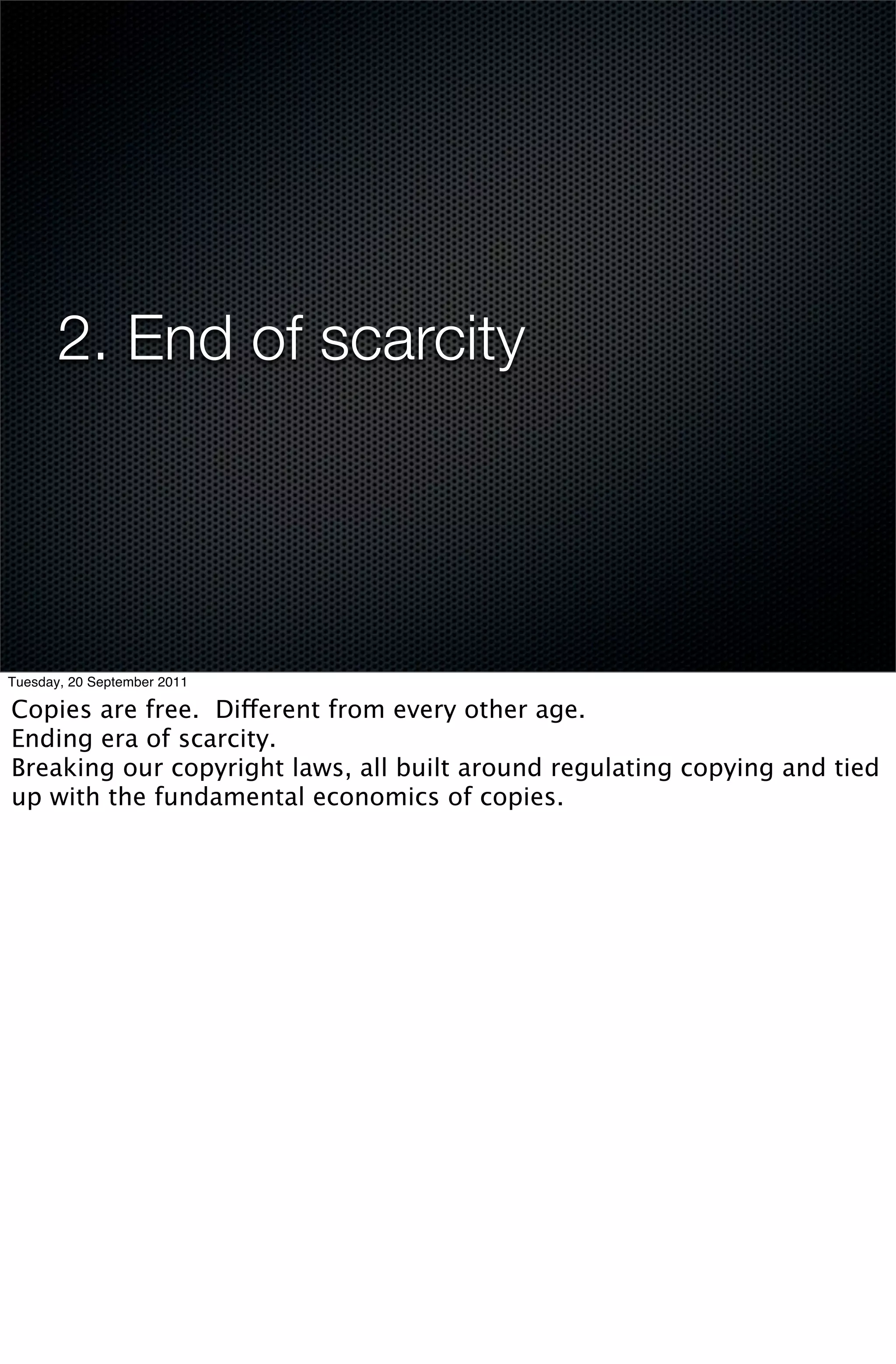 2. End of scarcity




Tuesday, 20 September 2011

Copies are free. Different from every other age.
Ending era of scarcity.
Breaking our copyright laws, all built around regulating copying and tied
up with the fundamental economics of copies.
 