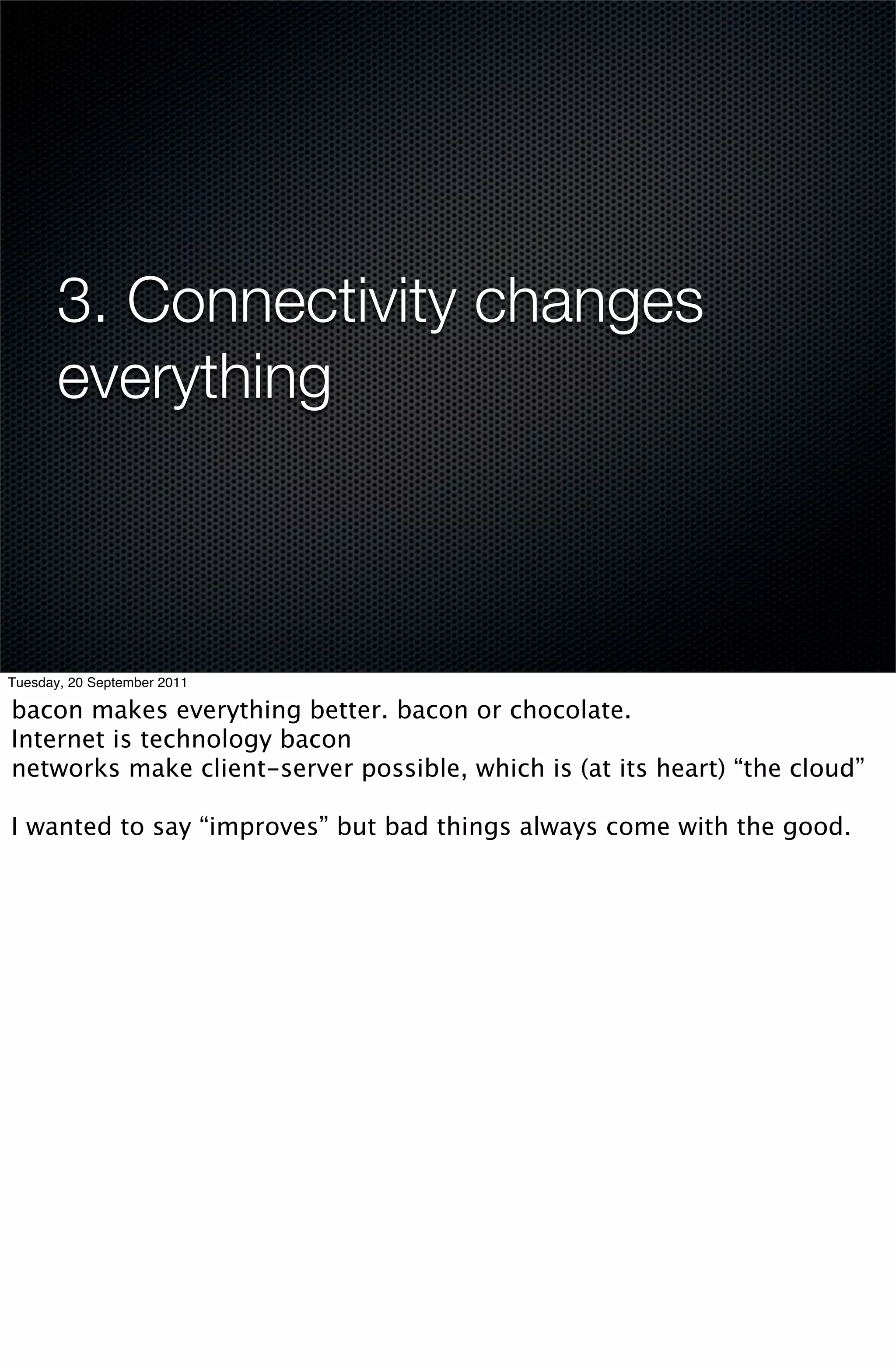 3. Connectivity changes
       everything



Tuesday, 20 September 2011

bacon makes everything better. bacon or chocolate.
Internet is technology bacon
networks make client-server possible, which is (at its heart) “the cloud”

I wanted to say “improves” but bad things always come with the good.
 