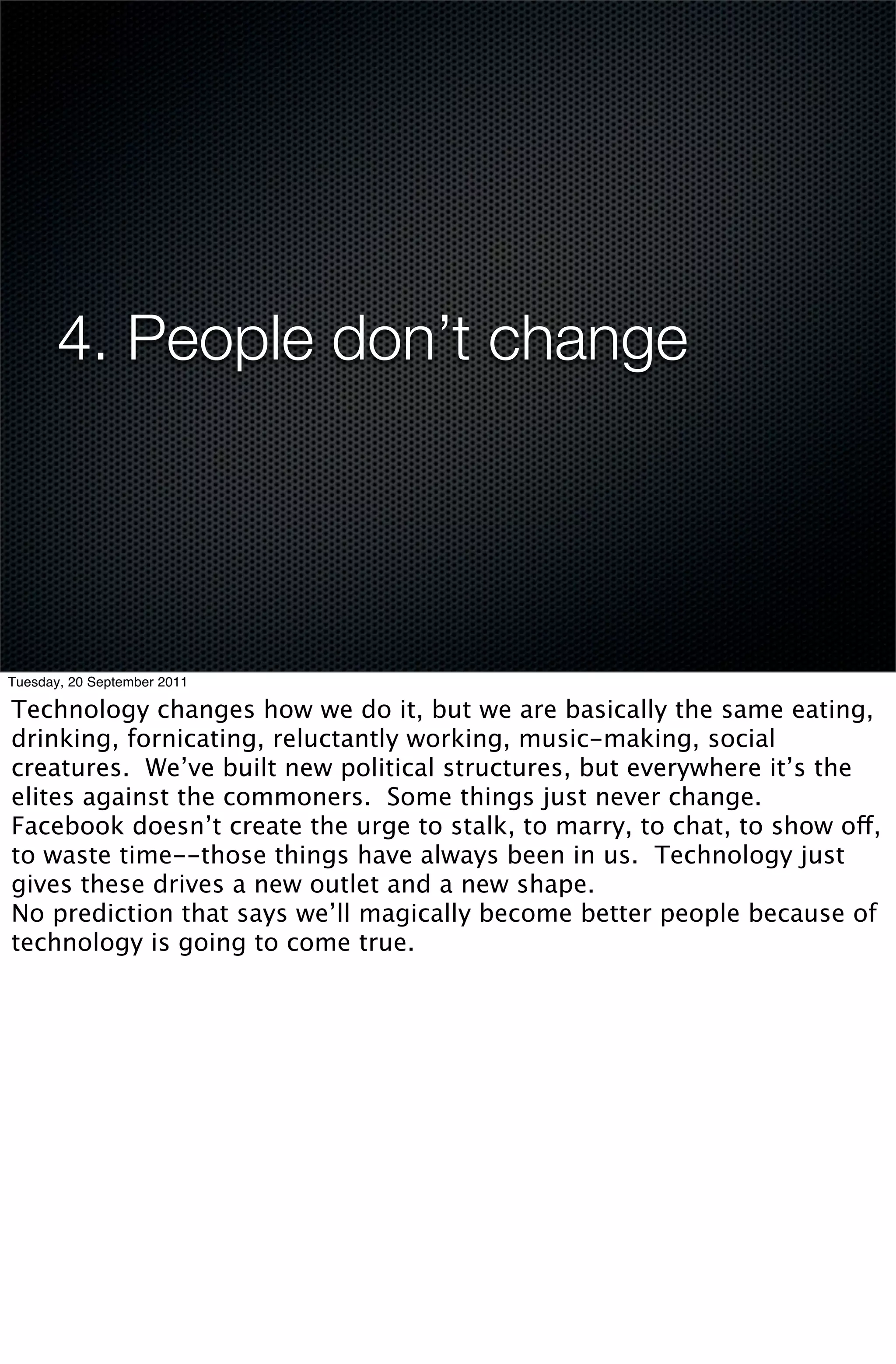 4. People don’t change




Tuesday, 20 September 2011

Technology changes how we do it, but we are basically the same eating,
drinking, fornicating, reluctantly working, music-making, social
creatures. We’ve built new political structures, but everywhere it’s the
elites against the commoners. Some things just never change.
Facebook doesn’t create the urge to stalk, to marry, to chat, to show off,
to waste time--those things have always been in us. Technology just
gives these drives a new outlet and a new shape.
No prediction that says we’ll magically become better people because of
technology is going to come true.
 