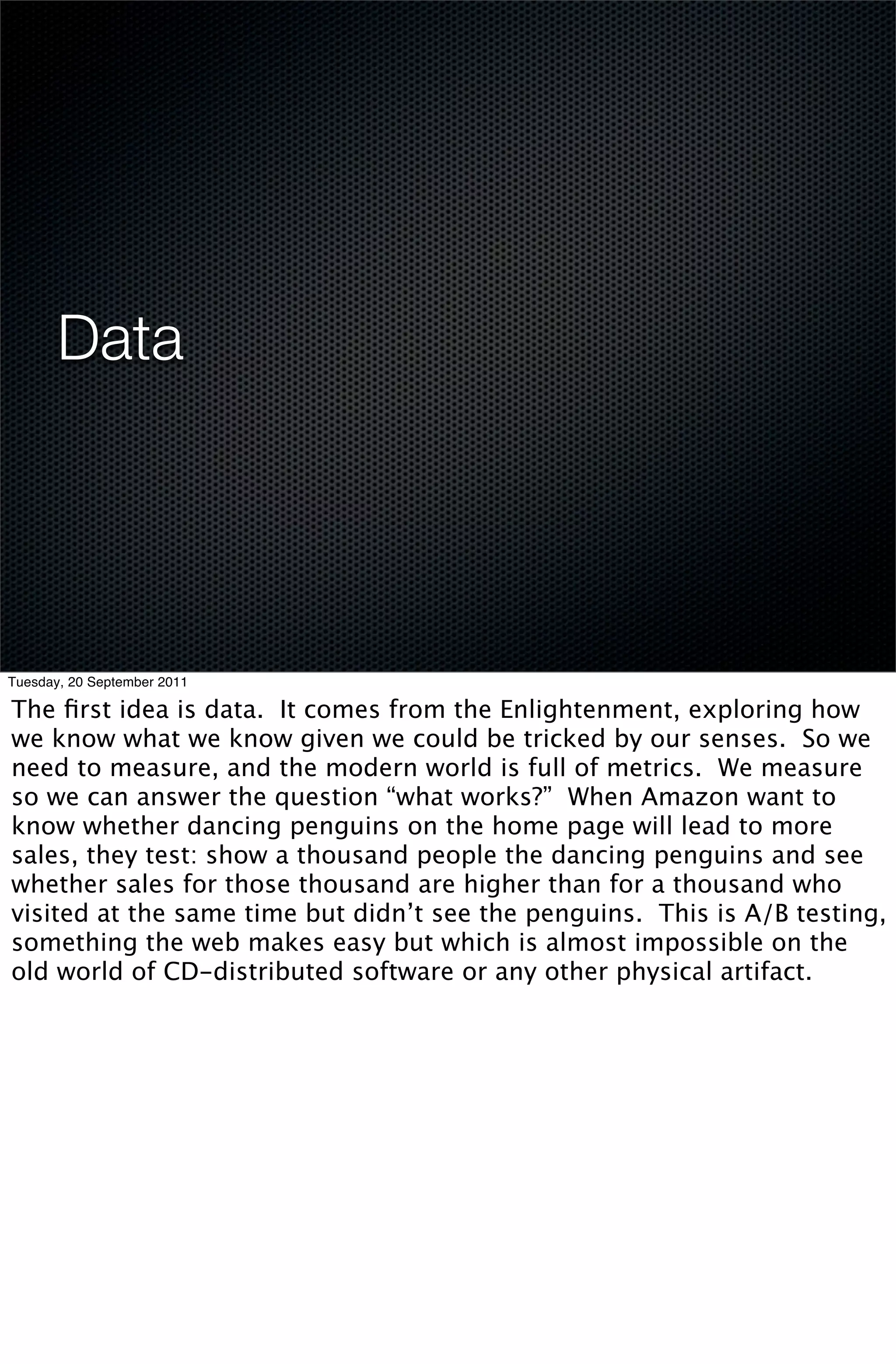 Data




Tuesday, 20 September 2011

The ﬁrst idea is data. It comes from the Enlightenment, exploring how
we know what we know given we could be tricked by our senses. So we
need to measure, and the modern world is full of metrics. We measure
so we can answer the question “what works?” When Amazon want to
know whether dancing penguins on the home page will lead to more
sales, they test: show a thousand people the dancing penguins and see
whether sales for those thousand are higher than for a thousand who
visited at the same time but didn’t see the penguins. This is A/B testing,
something the web makes easy but which is almost impossible on the
old world of CD-distributed software or any other physical artifact.
 
