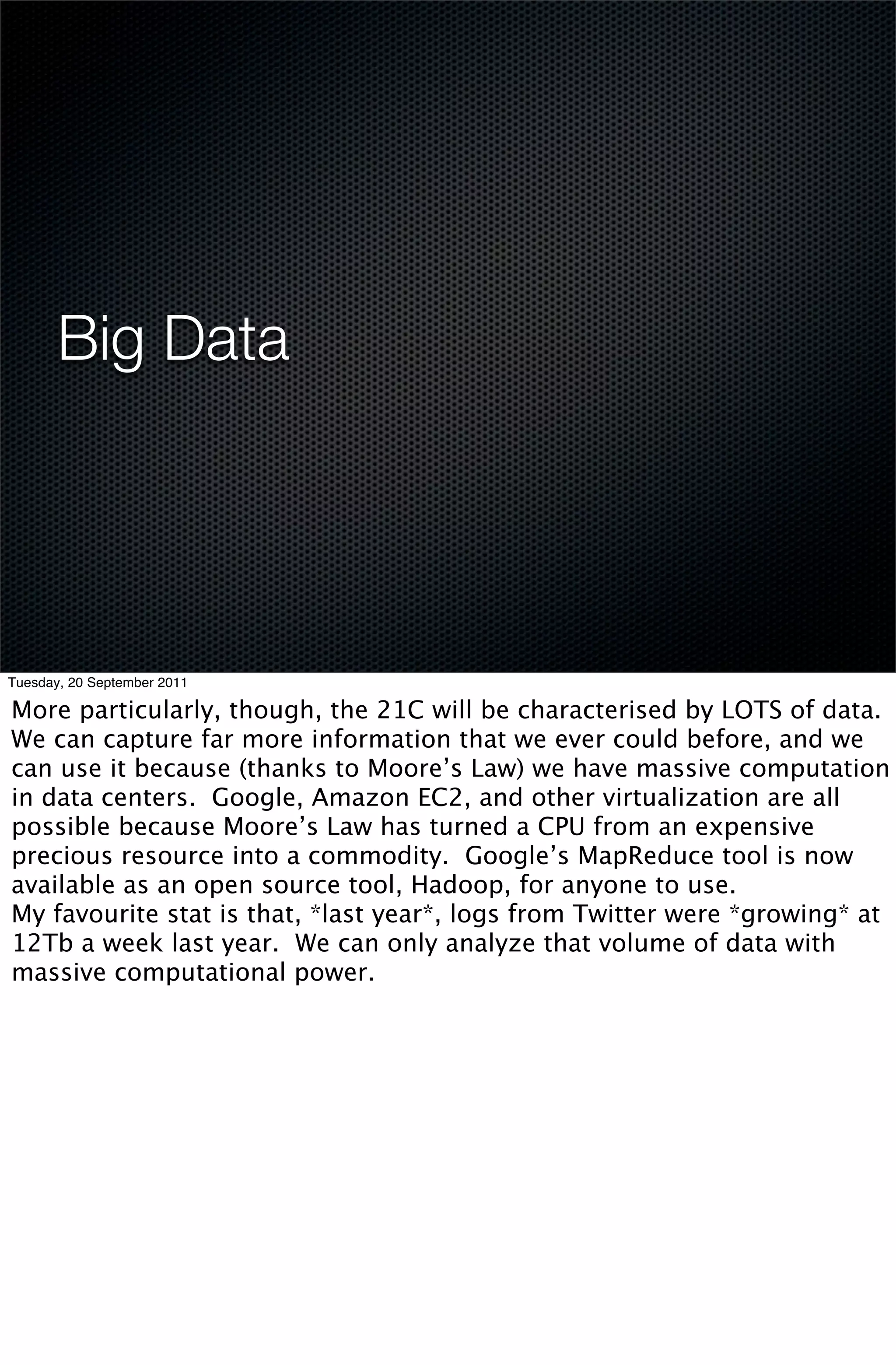 Big Data




Tuesday, 20 September 2011

More particularly, though, the 21C will be characterised by LOTS of data.
We can capture far more information that we ever could before, and we
can use it because (thanks to Moore’s Law) we have massive computation
in data centers. Google, Amazon EC2, and other virtualization are all
possible because Moore’s Law has turned a CPU from an expensive
precious resource into a commodity. Google’s MapReduce tool is now
available as an open source tool, Hadoop, for anyone to use.
My favourite stat is that, *last year*, logs from Twitter were *growing* at
12Tb a week last year. We can only analyze that volume of data with
massive computational power.
 