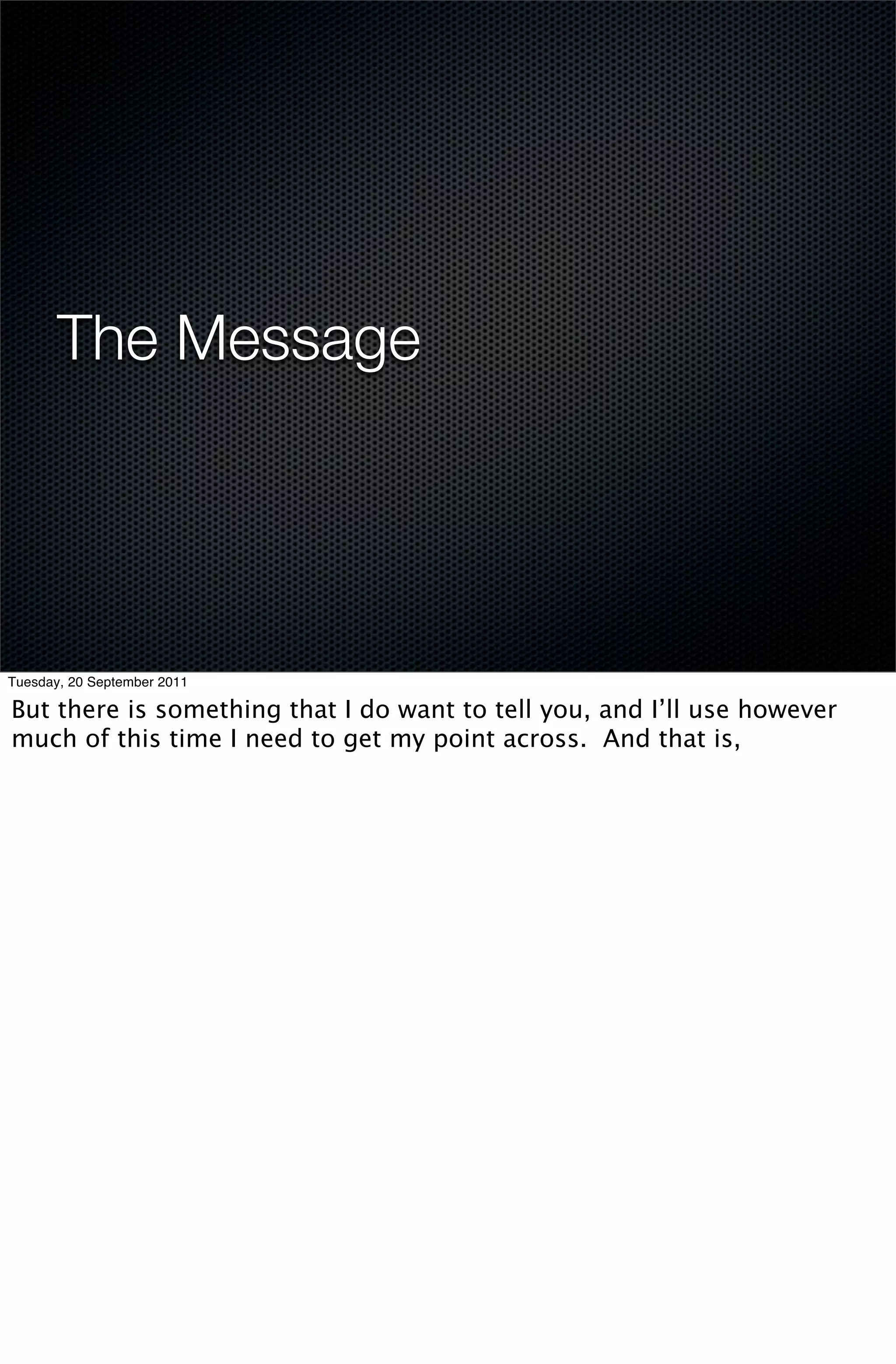 The Message




Tuesday, 20 September 2011

But there is something that I do want to tell you, and I’ll use however
much of this time I need to get my point across. And that is,
 