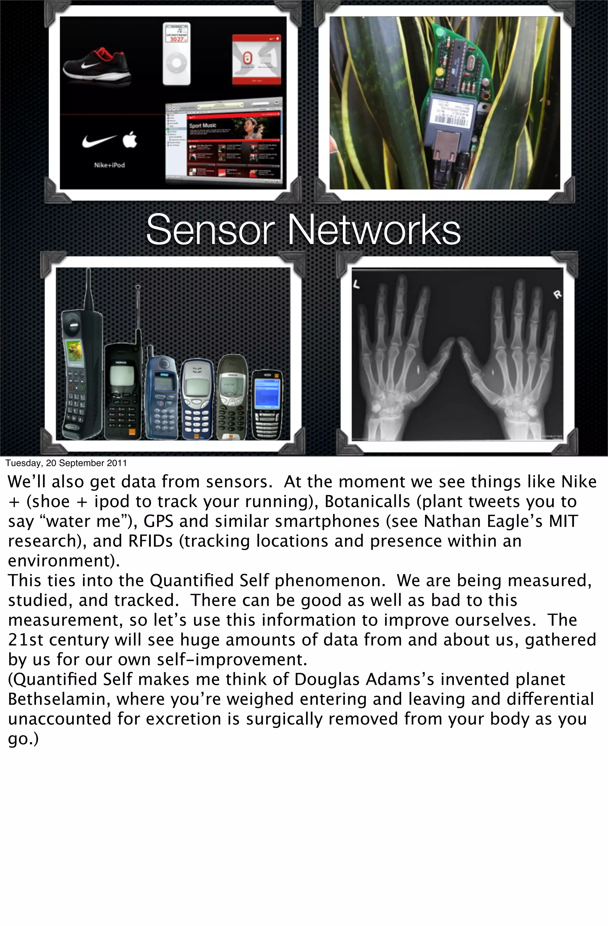 Sensor Networks




Tuesday, 20 September 2011

We’ll also get data from sensors. At the moment we see things like Nike
+ (shoe + ipod to track your running), Botanicalls (plant tweets you to
say “water me”), GPS and similar smartphones (see Nathan Eagle’s MIT
research), and RFIDs (tracking locations and presence within an
environment).
This ties into the Quantiﬁed Self phenomenon. We are being measured,
studied, and tracked. There can be good as well as bad to this
measurement, so let’s use this information to improve ourselves. The
21st century will see huge amounts of data from and about us, gathered
by us for our own self-improvement.
(Quantiﬁed Self makes me think of Douglas Adams’s invented planet
Bethselamin, where you’re weighed entering and leaving and differential
unaccounted for excretion is surgically removed from your body as you
go.)
 