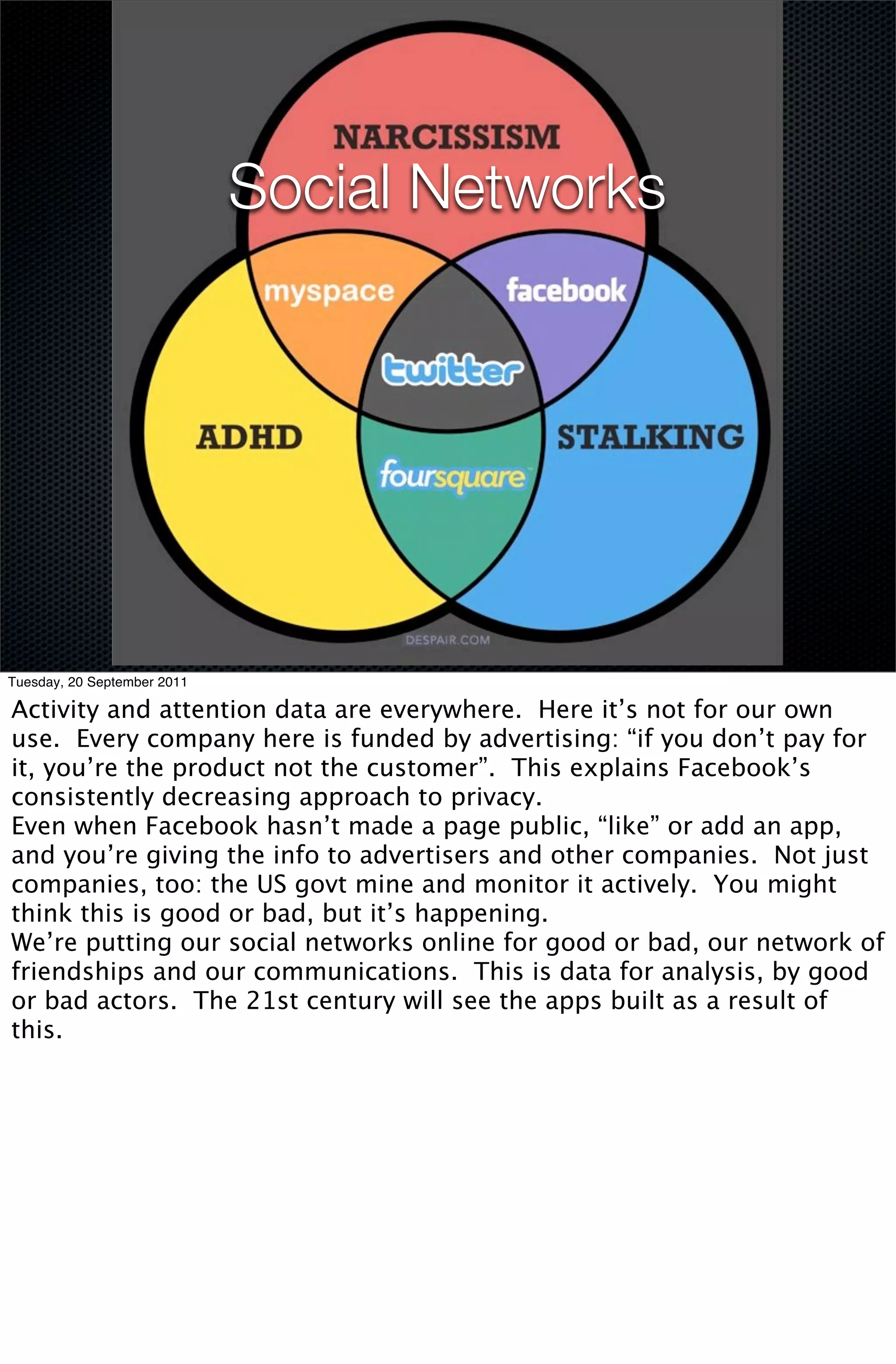 Social Networks




Tuesday, 20 September 2011

Activity and attention data are everywhere. Here it’s not for our own
use. Every company here is funded by advertising: “if you don’t pay for
it, you’re the product not the customer”. This explains Facebook’s
consistently decreasing approach to privacy.
Even when Facebook hasn’t made a page public, “like” or add an app,
and you’re giving the info to advertisers and other companies. Not just
companies, too: the US govt mine and monitor it actively. You might
think this is good or bad, but it’s happening.
We’re putting our social networks online for good or bad, our network of
friendships and our communications. This is data for analysis, by good
or bad actors. The 21st century will see the apps built as a result of
this.
 