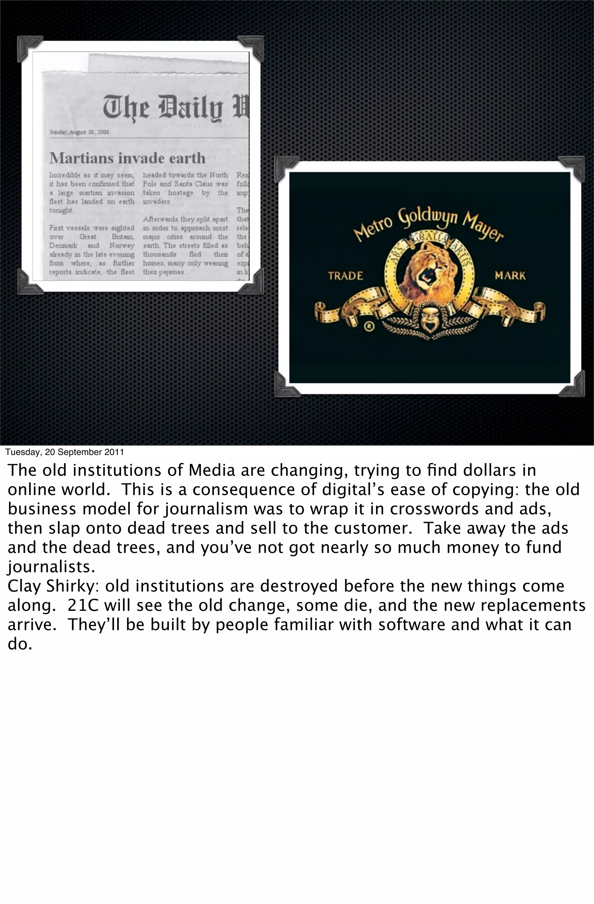Tuesday, 20 September 2011

The old institutions of Media are changing, trying to ﬁnd dollars in
online world. This is a consequence of digital’s ease of copying: the old
business model for journalism was to wrap it in crosswords and ads,
then slap onto dead trees and sell to the customer. Take away the ads
and the dead trees, and you’ve not got nearly so much money to fund
journalists.
Clay Shirky: old institutions are destroyed before the new things come
along. 21C will see the old change, some die, and the new replacements
arrive. They’ll be built by people familiar with software and what it can
do.
 