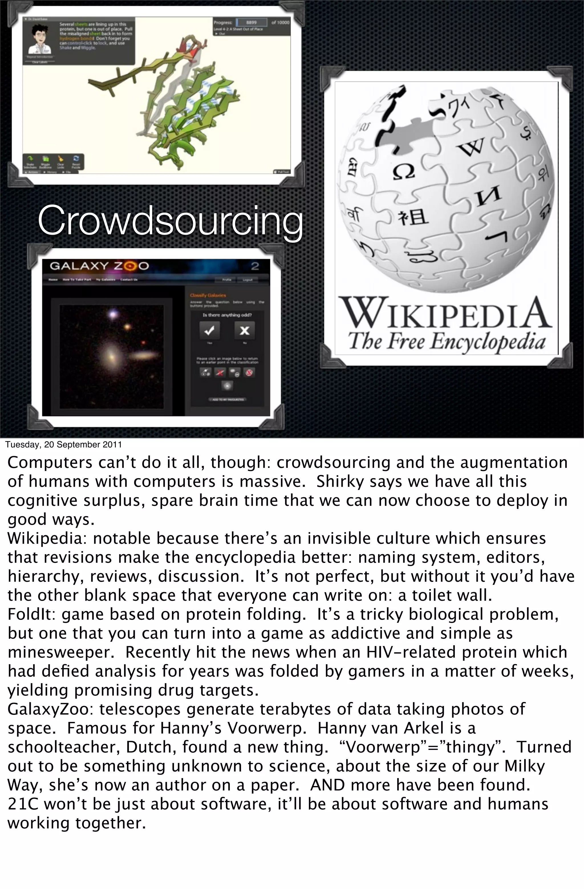 Crowdsourcing




Tuesday, 20 September 2011

Computers can’t do it all, though: crowdsourcing and the augmentation
of humans with computers is massive. Shirky says we have all this
cognitive surplus, spare brain time that we can now choose to deploy in
good ways.
Wikipedia: notable because there’s an invisible culture which ensures
that revisions make the encyclopedia better: naming system, editors,
hierarchy, reviews, discussion. It’s not perfect, but without it you’d have
the other blank space that everyone can write on: a toilet wall.
FoldIt: game based on protein folding. It’s a tricky biological problem,
but one that you can turn into a game as addictive and simple as
minesweeper. Recently hit the news when an HIV-related protein which
had deﬁed analysis for years was folded by gamers in a matter of weeks,
yielding promising drug targets.
GalaxyZoo: telescopes generate terabytes of data taking photos of
space. Famous for Hanny’s Voorwerp. Hanny van Arkel is a
schoolteacher, Dutch, found a new thing. “Voorwerp”=”thingy”. Turned
out to be something unknown to science, about the size of our Milky
Way, she’s now an author on a paper. AND more have been found.
21C won’t be just about software, it’ll be about software and humans
working together.
 