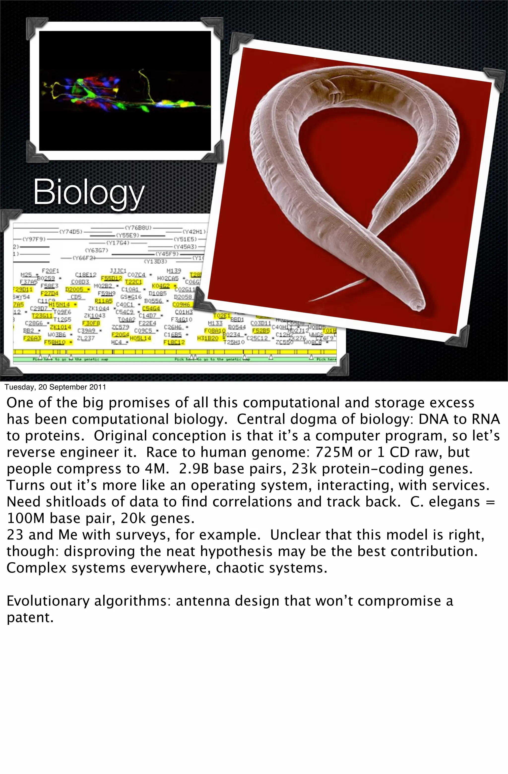 Biology




Tuesday, 20 September 2011

One of the big promises of all this computational and storage excess
has been computational biology. Central dogma of biology: DNA to RNA
to proteins. Original conception is that it’s a computer program, so let’s
reverse engineer it. Race to human genome: 725M or 1 CD raw, but
people compress to 4M. 2.9B base pairs, 23k protein-coding genes.
Turns out it’s more like an operating system, interacting, with services.
Need shitloads of data to ﬁnd correlations and track back. C. elegans =
100M base pair, 20k genes.
23 and Me with surveys, for example. Unclear that this model is right,
though: disproving the neat hypothesis may be the best contribution.
Complex systems everywhere, chaotic systems.

Evolutionary algorithms: antenna design that won’t compromise a
patent.
 