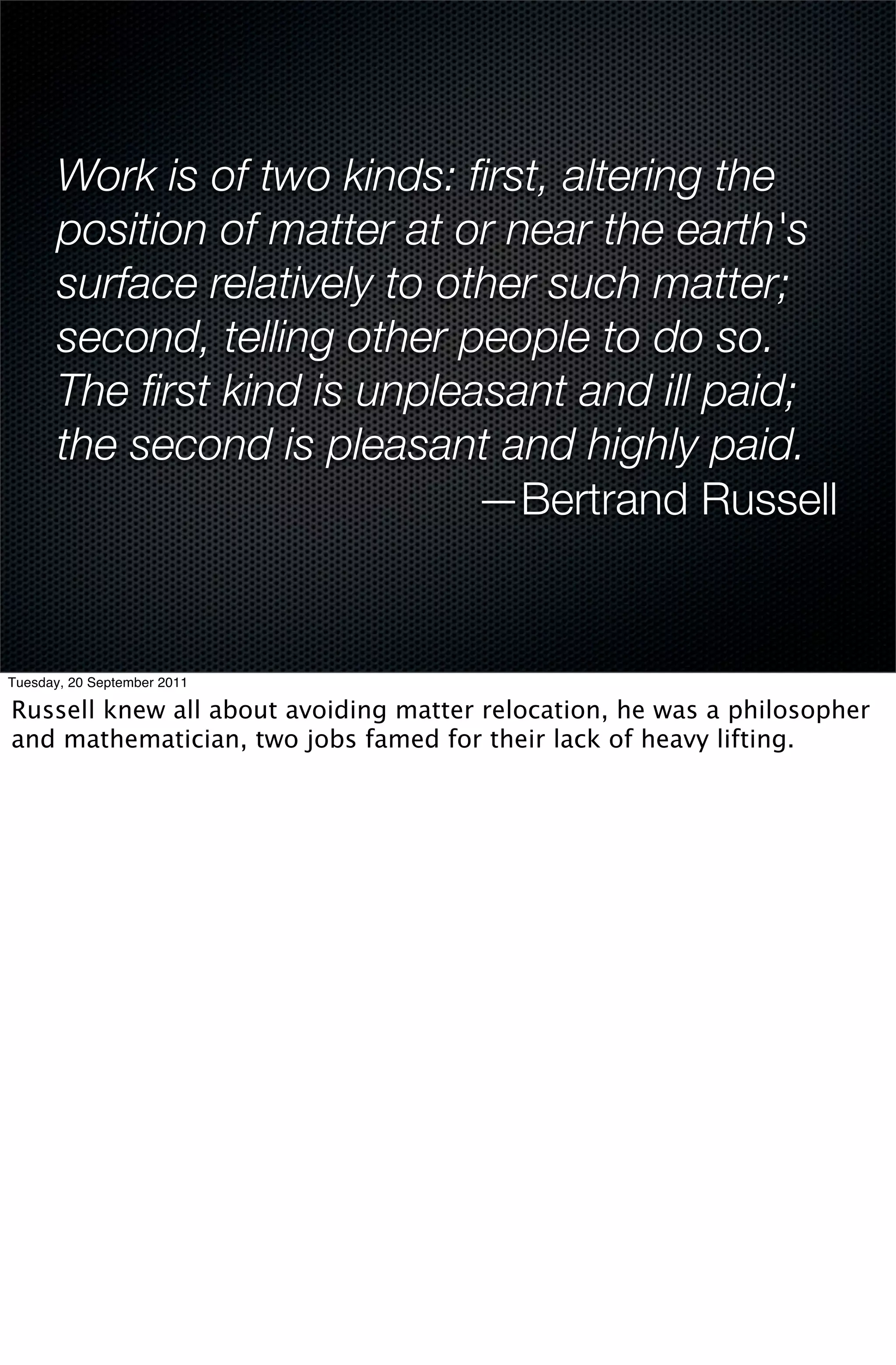 Work is of two kinds: ﬁrst, altering the
       position of matter at or near the earth's
       surface relatively to other such matter;
       second, telling other people to do so.
       The ﬁrst kind is unpleasant and ill paid;
       the second is pleasant and highly paid.
                               —Bertrand Russell


Tuesday, 20 September 2011

Russell knew all about avoiding matter relocation, he was a philosopher
and mathematician, two jobs famed for their lack of heavy lifting.
 