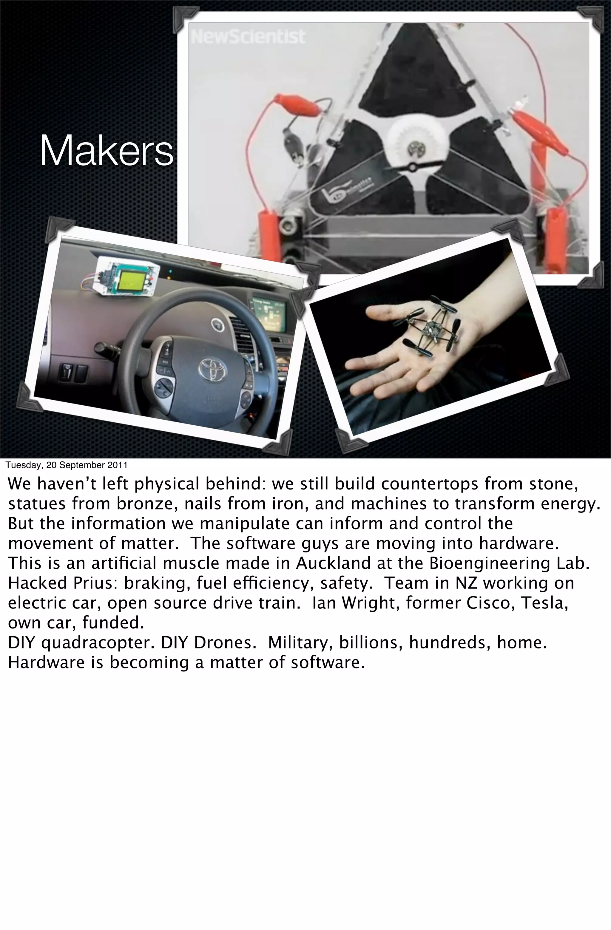 Makers




Tuesday, 20 September 2011

We haven’t left physical behind: we still build countertops from stone,
statues from bronze, nails from iron, and machines to transform energy.
But the information we manipulate can inform and control the
movement of matter. The software guys are moving into hardware.
This is an artiﬁcial muscle made in Auckland at the Bioengineering Lab.
Hacked Prius: braking, fuel efficiency, safety. Team in NZ working on
electric car, open source drive train. Ian Wright, former Cisco, Tesla,
own car, funded.
DIY quadracopter. DIY Drones. Military, billions, hundreds, home.
Hardware is becoming a matter of software.
 