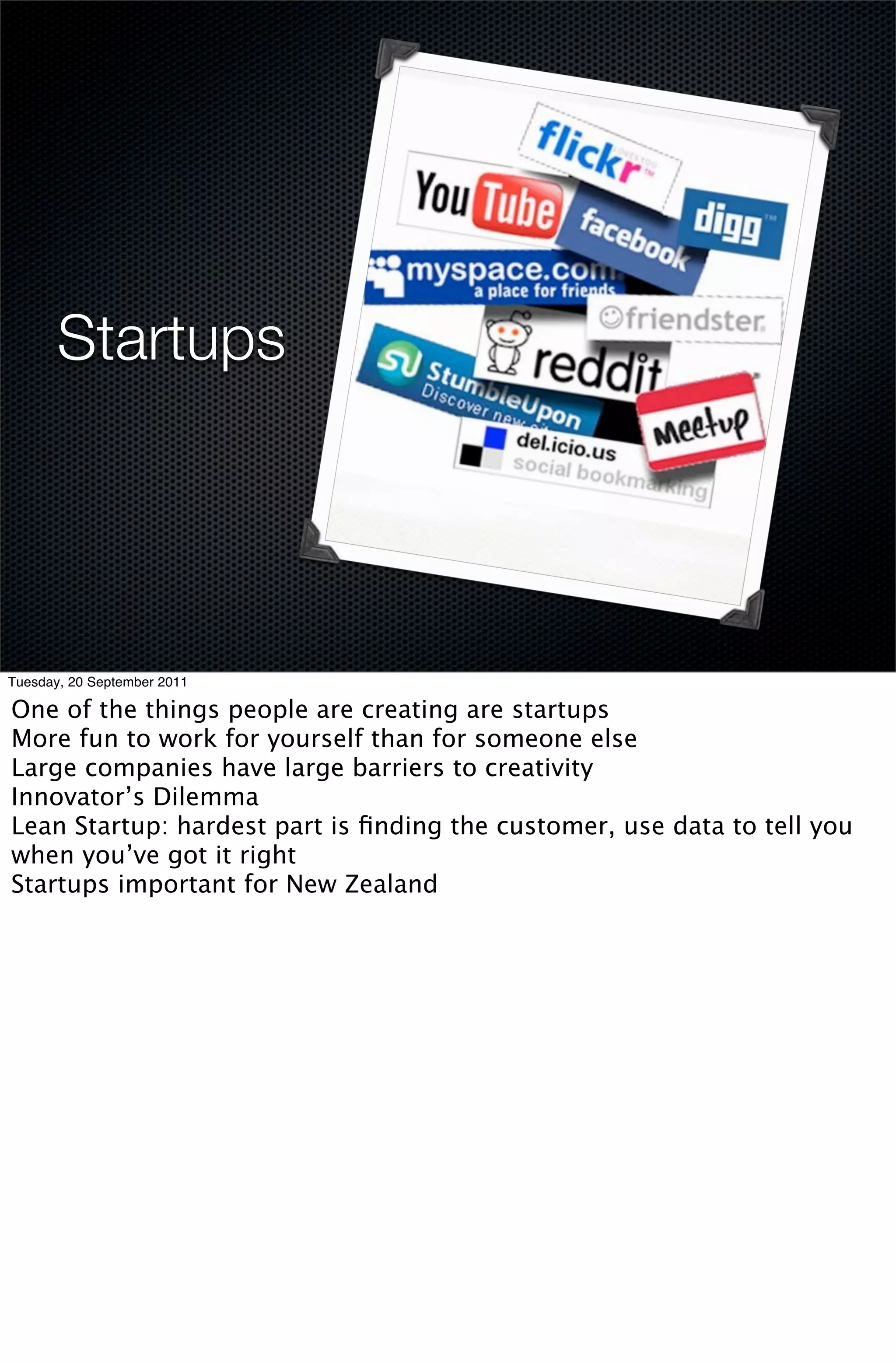 Startups




Tuesday, 20 September 2011

One of the things people are creating are startups
More fun to work for yourself than for someone else
Large companies have large barriers to creativity
Innovator’s Dilemma
Lean Startup: hardest part is ﬁnding the customer, use data to tell you
when you’ve got it right
Startups important for New Zealand
 