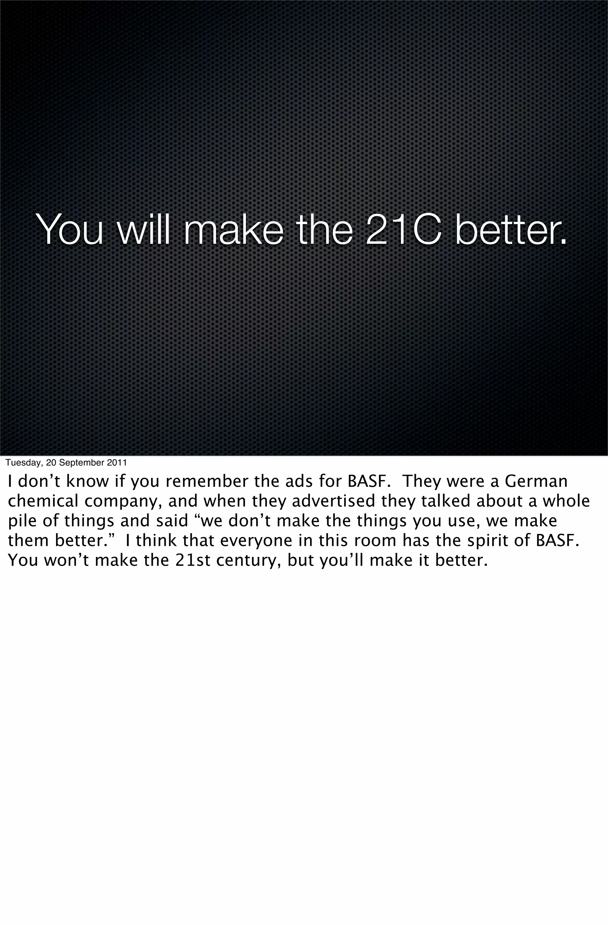 You will make the 21C better.




Tuesday, 20 September 2011

I don’t know if you remember the ads for BASF. They were a German
chemical company, and when they advertised they talked about a whole
pile of things and said “we don’t make the things you use, we make
them better.” I think that everyone in this room has the spirit of BASF.
You won’t make the 21st century, but you’ll make it better.
 